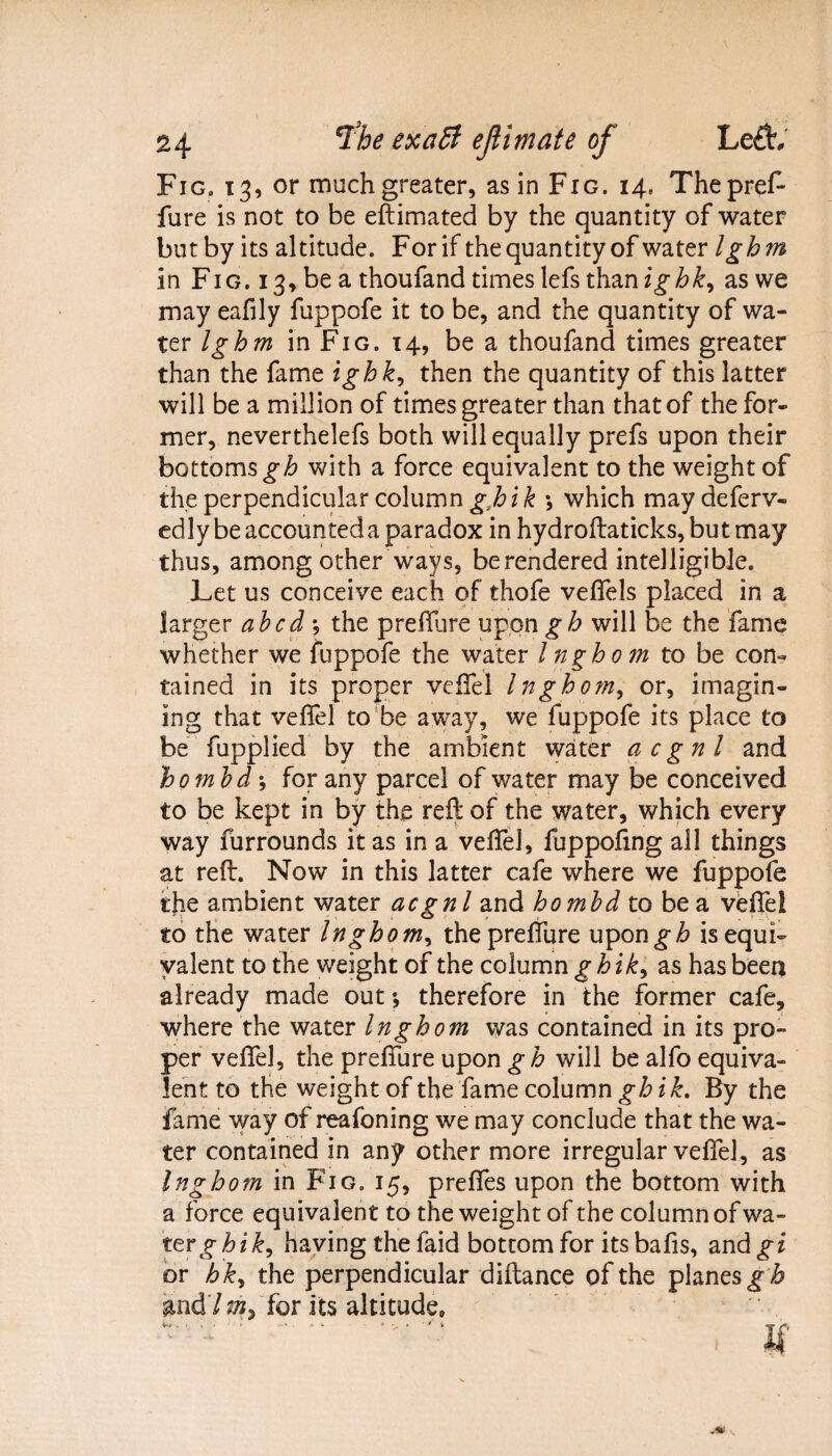 Fig. 13, or much greater, as in Fig. 14, Thepref- fure is not to be eftimated by the quantity of water but by its altitude. For if the quantity of water Igbm in Fig. 13, be a thoufand times lefs than as we may eafily fuppofe it to be, and the quantity of wa¬ ter Igh m in Fig. 14, be a thoufand times greater than the fame ighk, then the quantity of this latter will be a million of times greater than that of the for¬ mer, neverthelefs both will equally prefs upon their bottoms gh with a force equivalent to the weight of the perpendicular column g,hik \ which maydeferv- edly be accounted a paradox in hydroftaticks, but may thus, among other wavs, be rendered intelligible. Let us conceive each of thofe veffels placed in a larger abed ; the prefture upon gh will be the fame whether we fuppofe the water Ingbom to be con¬ tained in its proper veifel Ingbom, or, imagin¬ ing that veftel to be away, we fuppofe its place to be fupplied by the ambient water acgnl and bo mb d-, for any parcel of water may be conceived to be kept in by the reft of the water, which every way furrounds it as in a veftel, fuppoftng all things at reft. Now in this latter cafe where we fuppofe the ambient water acgnl and hombd to be a veftel to the water Ingbom, the prefture upon^F is equi¬ valent to the weight of the column ghik, as has beea already made out; therefore in the former cafe, where the water Ingbom was contained in its pro¬ per veftel, the prefture upon gh will be alfo equiva¬ lent to the weight of the fame column gb ik. By the fame way of reafoning we may conclude that the wa¬ ter contained in any other more irregular veftel, as Ingbom in Fig. 15, preftes upon the bottom with a force equivalent to the weight of the column of wa¬ tery h i£, having the faid bottom for its bafts, and gi or b ky the perpendicular diftance of the planes g b and7 for its altitude.