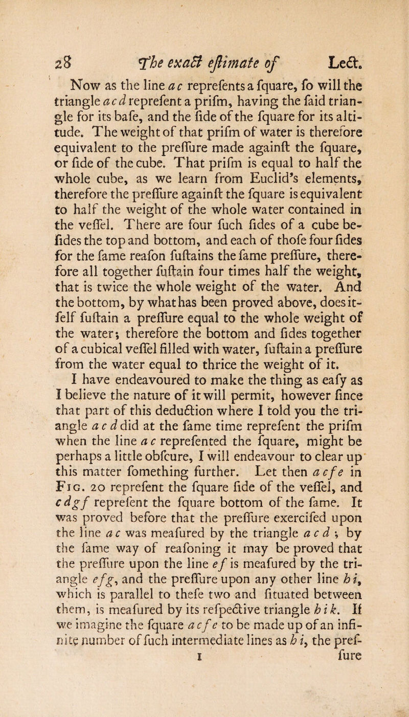 28 Tthe exaEt ejlimate of Left. Now as the line a c reprefents a fquare, fo will the triangle acdreprefent a prifm, having the faid trian¬ gle for its bafe, and the fide of the fquare for its alti¬ tude. The weight of that prifm of water is therefore equivalent to the preffure made againft the fquare, or fide of the cube. That prifm is equal to half the whole cube, as we learn from Euclid’s elements, therefore the preffure againft the fquare is equivalent to half the weight of the whole water contained in the veffel. There are four fuch fides of a cube be- Fidesthe top and bottom, and each of thofe four fides for the fame reafon fuftains the fame preffure, there¬ fore all together fuftain four times half the weight, that is twice the whole weight of the water. And the bottom, by whathas been proved above, doesit- felf fuftain a preffure equal to the whole weight of the water; therefore the bottom and fides together of a cubical veffel filled with water, fuftain a preffure from the water equal to thrice the weight of it. I have endeavoured to make the thing as eafy as I believe the nature of it will permit, however fince that part of this dedudtion where I told you the tri¬ angle Jdid at the fame time reprefent the prifm when the line ac reprefented the fquare, might be perhaps a little obfcure, I will endeavour to clear up this matter fomething further. Let then a cfe in Fig. 20 reprefent the fquare fide of the veffel, and cdgf reprefent the fquare bottom of the fame. It was proved before that the preffure exercifed upon the line ac was meafured by the triangle acd-, by the fame way of reafoning it may be proved that the preffure upon the line ef is meafured by the tri¬ angle cfg, and the preffure upon any other line hi, which is parallel to thefe two and fituated between them, is meafured by its refpedive triangle h i k. If we imagine the fquare a cfe to be made up of an infi¬ nite number of fuch intermediate lines as h i9 the pref- t fure