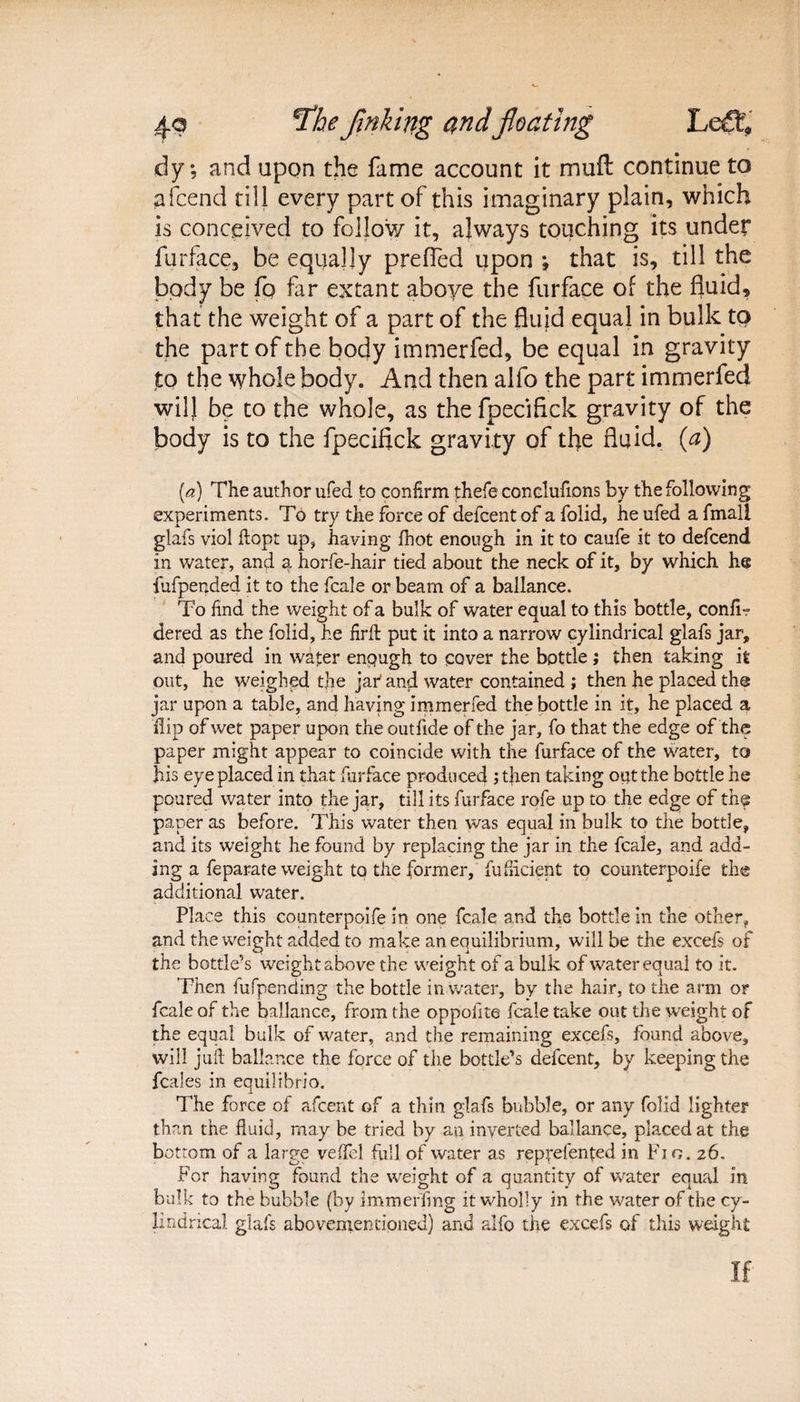 dy; and upon the fame account it muft continue to afcend till every part of this imaginary plain, which is conceived to follow it, always touching its under furface, be equally prefled upon ; that is, till the body be fo far extant above the furface of the fluid, that the weight of a part of the fluid equal in bulk to the part of the body immerfed, be equal in gravity to the whole body. And then alfo the part immerfed will be to the whole, as the fpecifick gravity of the body is to the fpecifick gravity of tfie fluid, (a) (a) The author ufed to confirm thefe conclufions by the following experiments. To try the force of defcentof a folid, he ufed a fmall glafs viol ftopt up, having fhot enough in it to caufe it to defcend in water, and a horfe-hair tied about the neck of it, by which he fufpended it to the fcale or beam of a ballance. To find the weight of a bulk of water equal to this bottle, confl? dered as the folid, he flrft put it into a narrow cylindrical glafs jar, and poured in water enough to cover the bottle ; then taking it out, he weighed the jar' and water contained ; then he placed the jar upon a table, and having immerfed the bottle in it, he placed a hip of wet paper upon the outfide of the jar, fo that the edge of the paper might appear to coincide with the furface of the water, to his eye placed in that furface produced jthen taking out the bottle he poured water into the jar, till its furface rofe up to the edge of the paper as before. This water then was equal in bulk to the bottle, and its weight he found by replacing the jar in the fcale, and add¬ ing a feparate weight to the former, fuflicient to counterpoife the additional water. Place this counterpoife in one fcale and the bottle in the other, and the weight added to make an equilibrium, will be the excefs of the bottle’s weight above the weight of a bulk of water equal to it. Then fufpending the bottle in water, by the hair, to the arm or fcale of the ballance, from the oppoiite fcale take out the weight of the equal bulk of water, and the remaining excefs, found above, will juft ballance the force of the bottle’s defcent, by keeping the fcales in equilibrio. The force of afcent of a thin glafs bubble, or any folid lighter than the fluid, may be tried by an inverted ballance, placed at the bottom of a large veflel full of water as reprefented in Fig. 26. For having found the weight of a quantity of water equal in bulk to the bubble (by immerflng it wholly in the water of the cy¬ lindrical glafs abovementioned) and alfo the excefs of this weight If