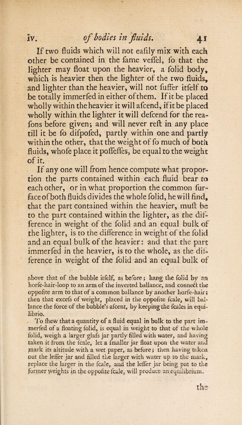 If two fluids which will not eafily mix with each other be contained in the fame veflel, fo that the lighter may float upon the heavier, a folid body, which is heavier then the lighter of the two fluids, and lighter than the heavier, will not fuffer itfelf to be totally immerfed in either of them. If it be placed wholly within the heavier it will afcend, if it be placed wholly within .the lighter it will defcend for the rea- fons before given*, and will never reft in any place till it be fo difpofed, partly within one and partly within the other, that the weight of fo much of both fluids, whofe place it poflfefles, be equal to the weight of it. If any one will from hence compute what propor¬ tion the parts contained within each fluid bear to each other, or in what proportion the common fur- faceof both fluids divides the whole folid, he will find, that the part contained within the heavier, mud be to the part contained within the lighter, as the dif¬ ference in weight of the folid and an equal bulk of the lighter, is to the difference in weight of the folid and an equal bulk of the heavier: and that the part immerfed in the heavier, is to the whole, as the dif¬ ference in weight of the folid and an equal bulk of above that of the bubble itfelf, as before; hang the folid by an horfe-hair-loop to an arm of the inverted ballance, and conned: the oppofite arm to that of a common ballance by another horfe-hair; then that excefs of weight, placed in the oppofite fcale, will bai- lance the force of the bubble’s afeent, by keeping the feales in equi- librio. To (hew that a quantity of a fluid equal in bulk to the part im¬ merfed of a floating folid, is equal in weight to that of the whole folid, weigh a larger glafs jar partly filled with water, and having taken it from the fcale, let a fmaller jar float upon the water and mark its altitude with a wet paper, as before; then having taken put the leiTer jar and filled the larger with water up to the mark, replace the larger in the fcale, and the lefler jar being put to the former weights in the oppofite fcale, will produce an equilibrium.