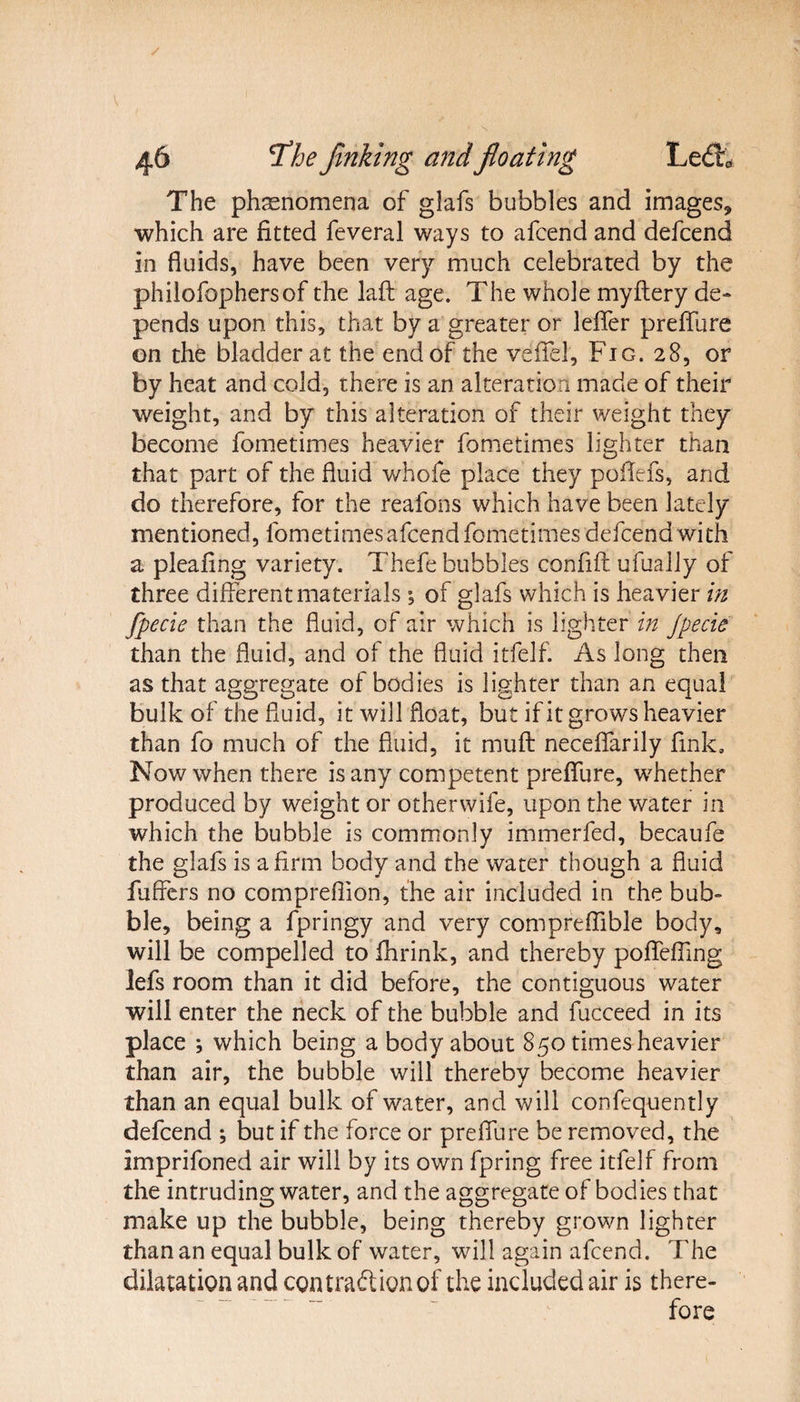 The phenomena of glafs bubbles and images, which are fitted feveral ways to afcend and defcend in fluids, have been very much celebrated by the philofophersof the laft age. The whole myftery de¬ pends upon this, that by a greater or lefler prefiiire on the bladder at the end of the vefiel, Fig. 28, or by heat and cold, there is an alteration made of their weight, and by this alteration of their weight they become fometimes heavier fometimes lighter than that part of the fluid whofe place they poflefs, and do therefore, for the reafons which have been lately mentioned, fometimes afcend fometimes defcend with a pleafing variety. Thefe bubbles confift ufually of three different materials *, of glafs which is heavier in fpecie than the fluid, of air which is lighter in Jpecie than the fluid, and of the fluid itfelf. As long then as that aggregate of bodies is lighter than an equal bulk of the fluid, it will float, but if it grows heavier than fo much of the fluid, it muff neceflarily fink. Now when there is any competent prefiiire, whether produced by weight or otherwife, upon the water in which the bubble is commonly immerfed, becaufe the glafs is a firm body and the water though a fluid fuflers no compreflion, the air included in the bub¬ ble, being a fpringy and very comprefiible body, will be compelled to flirink, and thereby pofiefiing lefs room than it did before, the contiguous water will enter the neck of the bubble and fucceed in its place ; which being a body about 850 times heavier than air, the bubble will thereby become heavier than an equal bulk of water, and will confequently defcend ; but if the force or prefiiire be removed, the imprifoned air will by its own fpring free itfelf from the intruding water, and the aggregate of bodies that make up the bubble, being thereby grown lighter than an equal bulk of water, will again afcend. The dilatation and contract ion of the included air is there¬ fore