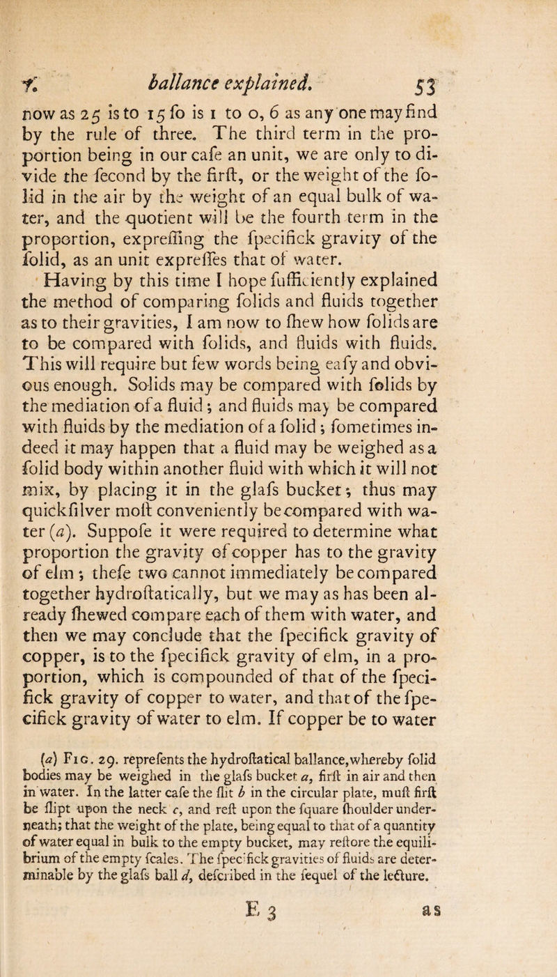 now as 25 is to 15 fo is 1 to o, 6 as any one may find by the rule of three. The third term in the pro¬ portion being in our cafe an unit, we are only to di¬ vide the fecond by the firft, or the weight of the fo¬ lid in the air by the weight of an equal bulk of wa¬ ter, and the quotient will be the fourth term in the proportion, expreffing the fpecifick gravity of the folid, as an unit expreffes that ol water. Having by this time I hope fufficiently explained the method of comparing folids and fluids together as to their gravities, I am now to fhew how folids are to be compared with folids, and fluids with fluids. This will require but few words being eafy and obvi¬ ous enough. Solids may be compared with folids by the mediation of a fluid ; and fluids may be compared with fluids by the mediation of a folid ; fometimes in¬ deed it may happen that a fluid may be weighed as a folid body within another fluid with which it will not mix, by placing it in the glafs bucket*, thus may quickfilver moll conveniently be compared with wa¬ ter (a). Suppofe it were required to determine what proportion the gravity of copper has to the gravity of elm*, thefe two cannot immediately be compared together hydroftatically, but we may as has been al¬ ready (hewed compare each of them with water, and then we may conclude that the fpecifick gravity of copper, is to the fpecifick gravity of elm, in a pro¬ portion, which is compounded of that of the fpeci¬ fick gravity of copper to water, and that of the fpe¬ cifick gravity of water to elm. If copper be to water (<2) Fig. 29. reprefents the hydroftaticalballance,whereby folid bodies may be weighed in the glafs bucket a3 firft in air and then in water. In the latter cafe the flit b in the circular plate, muft firft be dipt upon the neck c, and reft upon the fquare Ihoulder under¬ neath; that the weight of the plate, being equal to that of a quantity of water equal in bulk to the empty bucket, may reftore the equili¬ brium of the empty fcales. The fpecTck gravities of fluids are deter¬ minable by the glafs ball d} defo ibed in the fequel of the le&ure.