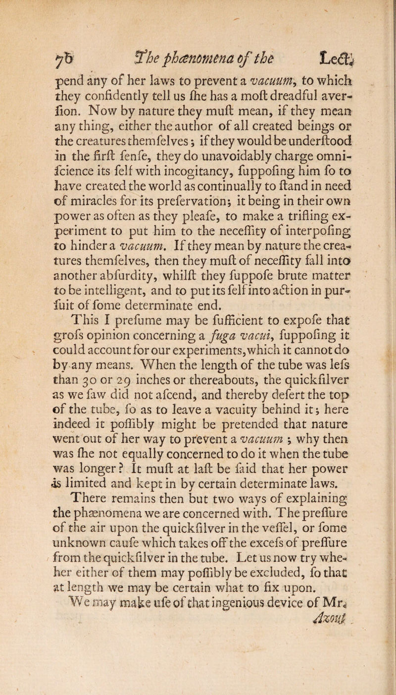 pend any of her laws to prevent a vacuum, to which they confidently tell us £he has a moft dreadful aver- fion. Now by nature they muff mean, if they mean any thing, either the author of all created beings or the creatures themfelves; if they would be underftood in the firfb fenfe, they do unavoidably charge omni- fcience its felf with incogitancy, fuppofing him fo to have created the world as continually to Hand in need of miracles for its prefervation; it being in their own power as often as they pleafe, to make a trifling ex¬ periment to put him to the necefiity of interpofing to hinder a vacuum. If they mean by nature the crea- tores themfelves, then they muflof necefiity fall into another abfurdity, whilfl: they fuppofe brute matter to be Intelligent, and to put its felfinto addon in pur- fuit of fome determinate end. This I prefume may be fufficient to expofe that grofs opinion concerning a fuga vacuiy fuppofing it could account for our experiments, which it cannot do by any means. When the length of the tube was lefs than 30 or 29 inches or thereabouts, the quickfilver as we faw did not afcend, and thereby defect the top of the tube, fo as to leave a vacuity behind it * here indeed it poflibly might be pretended that nature went out of her way to prevent a vacuum \ why then was fhe not equally concerned to do it when the tube was longer ? It muft at laft be laid that her power ,is limited and kept in by certain determinate laws. There remains then but two ways of explaining the phenomena we are concerned with. The prefibre of the air upon the quickfilver in the veflfel, or fome unknown caufe which takes off the excefs of preflure from the quickfilver in the tube. Let us now try whe- her either of them may poflibly be excluded, fothaC at length we may be certain what to fix upon. We may make ufe of that ingenious device of Mr* Azoui.