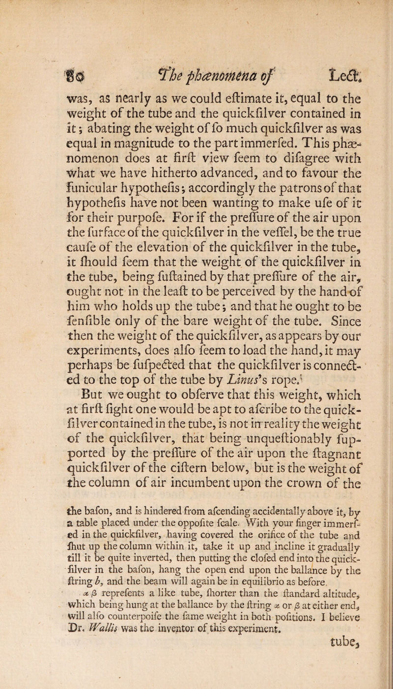 !$& v£he phenomena of Led; was, as nearly as we could eftimate it, equal to the weight of the tube and the quickfilver contained in it; abating the weight of fo much quickfilver as was equal in magnitude to the partimmerfed. This phs^ nomenon does at firft view feem to difagree with ■What we have hitherto advanced, and to favour the funicular hypothecs; accordingly the patrons of that hypothecs have not been wanting to make ufe of it for their purpofe. For if the preffure of the air upon the furface of the quickfilver in the veffel, be the true caufe of the elevation of the quickfilver in the tube* it fhould feem that the weight of the quickfilver in the tube, being fuftained by that preffure of the air* ought not in the leafl to be perceived by the hand of him who holds up the tube *, and that he ought to be fenfible only of the bare weight of the tube. Since then the weight of the quickfilver, as appears by our experiments, does alfo feem to load the hand, it may perhaps be fufpected that the quickfilver is conned-- ed to the top of the tube by Linus's rope. But we ought to obferve that this weight, which at firit fight one would be apt to aferibe to the quick¬ silver contained in the tube, is not in reality the weight of the quickfilver, that being unqueftionably fup- ported by the preffure of the air upon the ftagnant quickfilver of the ciftern below, but is the weight of the column of air incumbent upon the crown of the die bafon, and is hindered from afcending accidentally above it, hy a table placed under the oppofite fcale. With your finger immerf- ed in the quickfilver, having covered the orifice of the tube and Ihut up the column within it, take it up and incline it gradually till it be quite inverted, then putting the clofed end into the Quick¬ filver in the bafon, hang the open end upon the ballance by the Itring b, and the beam will again be in equilibrio as before oc. /3 reprefents a like tube, fhorter than the ftandard altitude, which being hung at the ballance by the firing x or /3 at either end, will alfo counterpoife the fame weight in both portions. I believe Dr, Wzllis was the inventor of this experiment. tube*