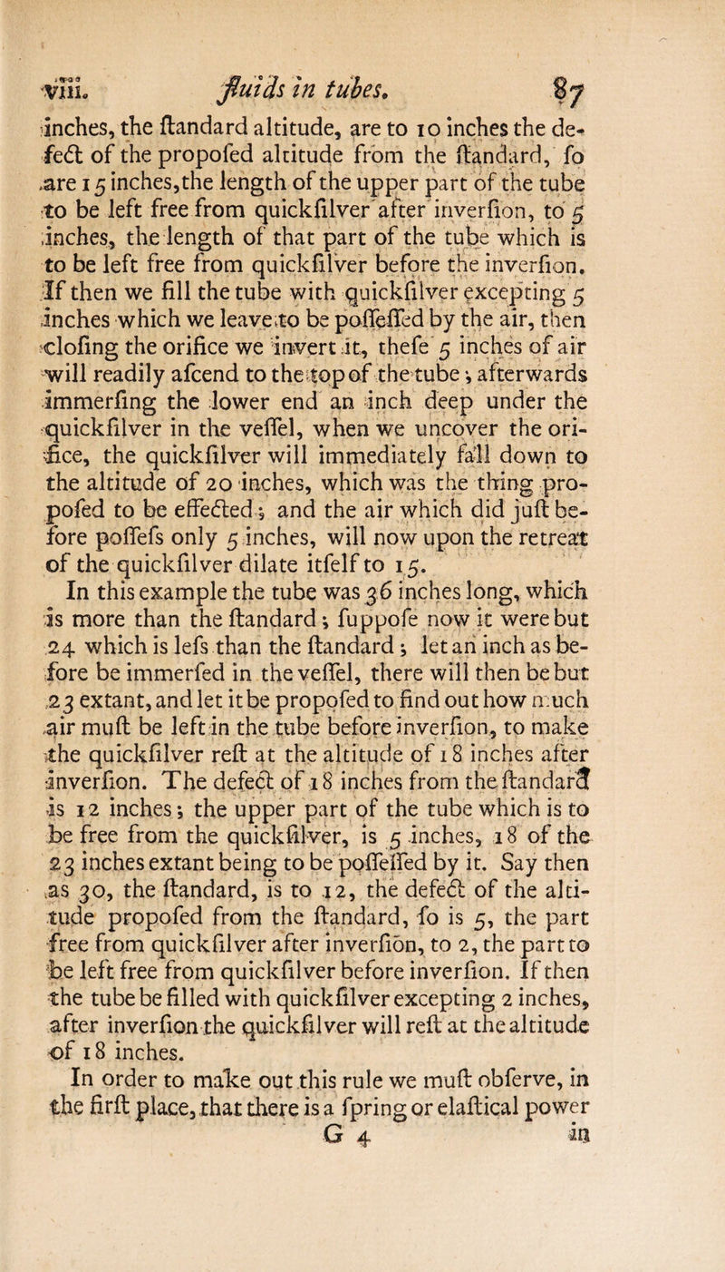 *«r-a « VHL fluids in tubes. inches, the ftandard altitude, are to io inches the de- fed: of the propofed altitude from the ftandard, fo .are 15 inches, the length of the upper part of the tube to be left free from quickfilver'after inverfion, to 5 inches, the length of that part of the tube which is to be left free from quickfilver before the inverfion. If then we fill the tube with quickfilver excepting 5 inches which we leave to be poflefied by the air, then doling the orifice we invert it, thefe 5 inches of air will readily afcend to thetopof the tube •, afterwards immerfing the lower end an inch deep under the quickfilver in the veffel, when we uncover the ori¬ fice, the quickfilver will immediately fail down to the altitude of 20 inches, which was the thing pro¬ pofed to be effected-* and the air which did juft be¬ fore poftefs only 5 inches, will now upon the retreat of the quickfilver dilate itfelf to 15. In this example the tube was 3 6 inches long, which is more than the ftandard •, fuppofe now it were but 24 which is lefs than the ftandard; let an inch as be¬ fore be immerfed in the veffel, there will then be but 23 extant, and let it be propofed to find out how much air muft be left in the tube before inverfion, to make the quickfilver reft at the altitude of 18 inches after •inverfion. The defect of 18 inches from the ftandarS is 12 inches; the upper part of the tube which is to be free from the quickfilver, is 5 inches, 18 of the 23 inches extant being to be poftefted by it. Say then as 30, the ftandard, is to .12, the defedt of the alti¬ tude propofed from the ftandard, fo is 5, the part free from quickfilver after inverfion, to 2, the part to be left free from quickfilver before inverfion. If then the tube be filled with quickfilver excepting 2 inches, after inverfion the quickfilver will reft at the altitude of 18 inches. In order to malce out this rule we muft obferve, in the firft place, that there is a fpring or elaftical power G 4 m