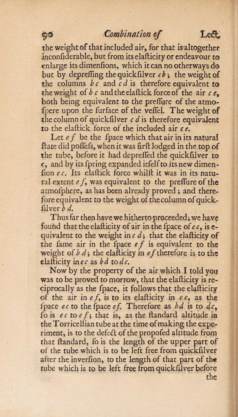 the weight of that included air, for that iValtogether Inconftderable, but from its elafticity or endeavour to enlarge its dimenfions, which it can no otherways do but by depreffing the quickfilver ch\ the weight of the columns be and cd is therefore equivalent to the weight of b e and the elaftick force of the air c e9 both being equivalent to the preffure of the atmo- fpere upon the lurface of the vefieL The weight of the column of quickfilver e d is therefore equivalent to the elaftick force of the included air c e. Let e f be the fpace which that air in its natural Hate did pofiefs, when it was firft lodged in the top of the tube, before it had depreffed the quickfilver to c, and by its fpring expanded itfelf to its new dimen- lion e c. Its elaftick force whilft it was in its natu¬ ral extent e /, was equivalent to the preffure of the atmofphere, as has been already proved ; and there¬ fore equivalent to the weight of the column of quick¬ silver b d. Thus far then have we hitherto proceeded; we have found that the elafticity of air in the fpace of e c, is e- quivalent to the weight me dy that the elafticity of the fame air in the fpace e f is equivalent to the weight of b the elafticity in therefore is to the elafticity in<?r as to dc. Now by the property of the air which I told you was to be proved to morrow, that the elafticity is re¬ ciprocally as the fpace, it follows that the elafticity of the air in e/, is to its elafticity in e c9 as the fpace eeto the fpace ef. Therefore as bd is to fa* fo is ecx.oef\ that is, as the ftandard altitude in the Torricellian tube at the time of making the expe¬ riment, is to the defeat of the propofed altitude from that ftandard, fo is the length of the upper part of of the tube which is to be left free from quickfilver after the inverfion, to the length of that part of th« tube which is to be left free from quickfilver before