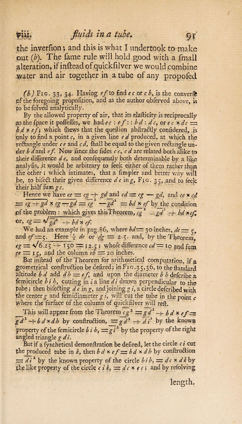 fluids in a tube, gf the inverfion; and this is what I undertook to make out (b). The fame rule will hold good with a fmall alteration, if inftead of quickfilver we would combine water and air together in a tube of any propofed (b) Fig. 33, 34. Having ef to find ec or cb, is the convert pf the foregoing propofition, and as the author obferved above, is to be folved analytically. By the allowed property of air, that its elafticity is reciprocally as the fpace it poffeffes, we had c c : ef:: b d : d c, or e c x dc rrs fcdx ef; which fhews that the queftion abftradtly confidered, is only to find a point c, in a given line e d produced, at which the reftangle under ce and c d, {hall be equal to the given rectangle un¬ der b d and ef. Now hnce the fides ce, c d are related both alike to their difference d e, and confequently both determinable by a \i\m analyfis, it would be arbitrary to feek either of them rather than the other ; which intimates, that a fimpler and better way will be, to bifefl their given difference de mg, Fig. 35, and to feek their half fum g c. Hence we have ce = eg —J- gd and cd = eg — gd, and ce x cd — cg gd x cg —gd — eg —gd1 =bdfjf byjftie ..condition pf the problem : which gives thisTheorem, cgz ~ gd% bd xef or, — bdxef We had an example in pag.86, where bdrm 30 inches, de — ^ and f Here de or dg — 2.5. and, by the Theorem, tg~\/6.25 -+- 15.6 12.5; whofe difference cd — io and fum ce mr 15, and the column cb = 20 inches. But inftead of the Theorem for arithmetical computation, if a geometrical conftrudtion be defired; in F1 c.3 5,3 6, to the ftandard altitude b d add dh ~ef and upon the diameter b b deferibe a femicircle b i h, cutting in i a line di drawn perpendicular to the fube; then bifetting de mg, and joining gz*,a circle deferibed with the center £ and femidiameter g i, will cut the tube in the point c where the furface of the column of quickfilver will reft. This will appear from the Theorem cgx == gd1 —1- b d x ef—■ gd1 ~vb dxdh by conftru&ion, —gd2 -t d r by the known property of the femicircle b i h, —gi2 by the property of the right angled triangle g di. But if a fynthetical demonftration be defired, let the circle c i cut the produced tube in k, then b d x ef == b d x dbby conftrudlion di1 by the known property of the circle b i hi = dc x dk by