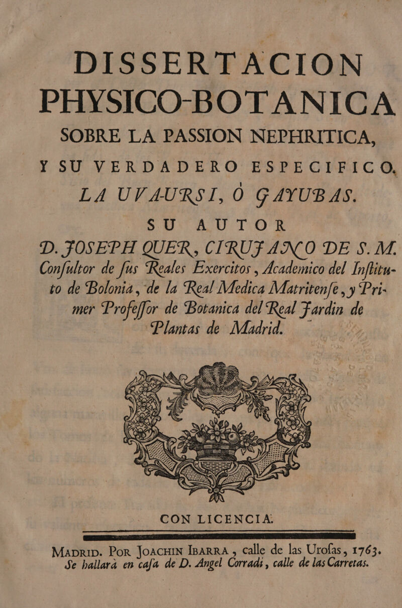DISSERTACION PHYSICO-BOTANICA SOBRE LA PASSION NEPHRITICA, Y SU VERDADERO ESPECIFICO, LA UVAURSI, O GAYUBAS. SU AUTOR D. JOSEPH QUER , CIRUFAN O DE S. M. Confultor de fus Reales Exercitos , Academico del Ínfritu- to de Bolonia, de la Real Medica Matritenfe, y Pri- mer Profeffor de Botanica del Real Fardin de 5 Plantas de Madrid. MabriD. Por JoAcHIN IBARRA , Calle de las Urofas, 1763. Se hallará en cafa de D. Angel Corrad;, calle de las Carreras.
