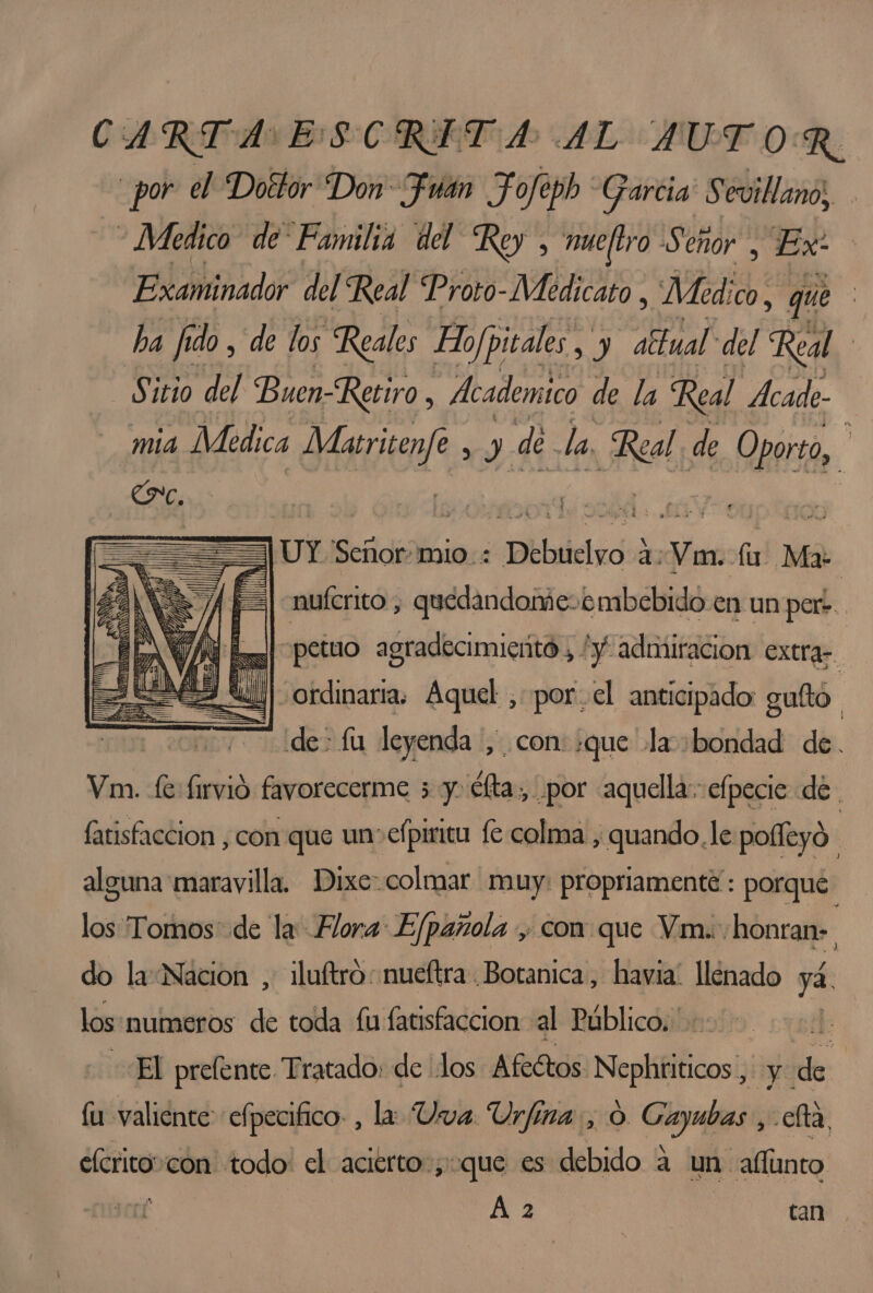 CARTA E SCRETA AL AUT OR. _por el Doétor Don Fuán Fofeph Garcia Sevillano, E - Medico de Familia del Rey , mueltro Ser ehor “Ex? nado del Real Proto-Medicato , Med; ICO, que ha fi do, de los Reales Hojpitales, y abtual del Real. Sitio del Buen-Retiro, Academico de la Real Ácade- mia Medica Jeria y de. la He de Oporto, =====) UY Sec Gaiidasa 2 idos lu Ma: : nuferito, quedandomie-embebidó.en un por. Il] petuo agradecimiento, y admiracion extra “ordinaria, Aquel ,-por,cl anticipado guftó. de fu leyenda ', con: que la bondad de. Vm. fe firvió favorecerme 5 y. éfta, por aquella: elpecie de fatisfaccion , con que un efpirica fe colma , quando, le polfeyó. alguna maravilla, Dixecolmar muy: propriamente: porque. los Tomos: de la Flora: Efpañola , con que Vm.: honran». do la Nacion , iluftro: nueftra Botanica, havia. llenado ya. los: numeros de toda fu fatisfaccion al Público. |: El prefente Tratado: de los Afedtos Nephriticos, y: fl fu valiente efpecifico- , la Uva. Urfina, O. Cayubas ,-clta elcritocón todo: el acierto, que es debido a un afíimeo A 2 tan ,