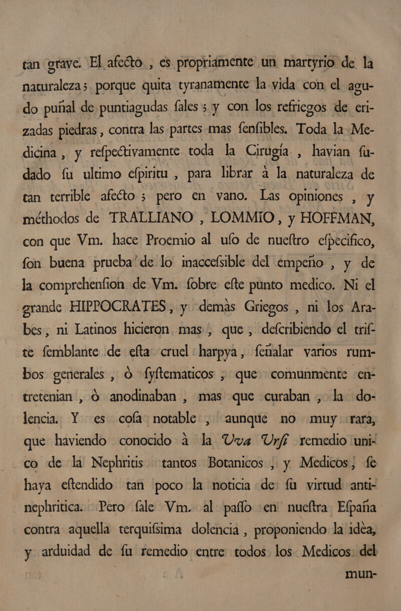 tan grave. El afecto, es propriamente un martyrio de la naturaleza 5. porque quita tyranamente la. vida con el agu- do puñal de puntiagudas fales; y con los refriegos de. eri- zadas piedras , contra las partes mas feníibles. Toda la Me- dicina , y re[peótivamente toda la Cirugia , havian fu- dado fu ultimo efpiritu , para librar a la naturaleza de can terrible afeóto ; pero en vano. Las Opiniones , y méthodos de TRALLIANO , LOMMIO , y HOFEMAN, con que Vm. hace Proemio al ufo de nuetro efpecifico, fon buena prucba'de lo imaccefsible del empeño , y de la comprehenfion de Vm. fobre efte punto medico. Ni el «grande HIPPOCRATES, y demas Griegos , mi los Ara- bes, ni Latinos hicieron. mas , que , defcribiendo el trif- te femblante de efta cruel : harpya, femalar varios rum- bos generales , O -fyftematicos , que comunmente -en- tretenian , O anodinaban , mas que curaban , la do- lencia. Y es cola: notable , aunque no muy::rara, que haviendo conocido a la Uva Ur/f remedio uni- co de la Nephritis tantos Botanicos , y Medicos, fe haya efltendido tan poco la noticia de: fu virtud ant - nephritica. Pero fale Vm. al paño en nueftra Efpaña contra aquella terquifsima dolencia , proponiendo la idea, y arduidad de lu remedio entre todos los. Medicos. del mun-