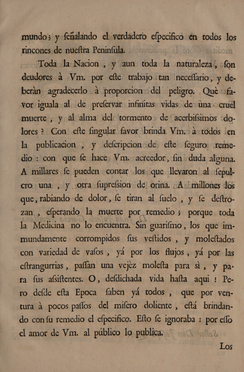 mundo; y femalando el verdadero elpecifico én todos los rincones de nueftra Penintula. bos? údiboca Toda la: Nacion , y aun toda la natutaleza/ , fon deudores a Vm. pa fte trabajo: tan 'neceflario, y de- beráan agradecerlo a proporcion del peligro. . Qué :fa- vor iguala al de prefervar infmitas vidas de: una» cruel muerte , y ál alma del: tormento de ' acerbifsimos :do- lores &gt; Con efte fingular favor brinda Vim.: a todos 'en la publicacion , y deferipcion de. efte féguro: .reme- dio : con que fe hace, Vm. acreedor, fin' duda alguna, A millares fe pueden «contar los. que llevaron al «fepul cro una , y otra fuprefsion de: orina. ¿A millones los que, rabiando de dolor, fe tiran al fuclo , y fe deftro- zan. , efperando la muerte por remedio 3 porque toda la Medicina no lo encuentra. Sin guariímo , los que im- mundamente corrompidos fus veftidos , y moleftados con variedad de valos , ya por los flujos, ya por las eltrangurrias , paflan una vejez molelta para si, y pa- ra fus aísiftentes. O, defdichada vida hafta aqui : Pe- ro deíde efta Epoca faben yá todos , que por ven- tura á pocos palos del mifero doliente , eftá brindan- do con fu remedio el efpecifico. Efto fe ignoraba : PO ello el amor de Vm. al público lo publica. 4 Los