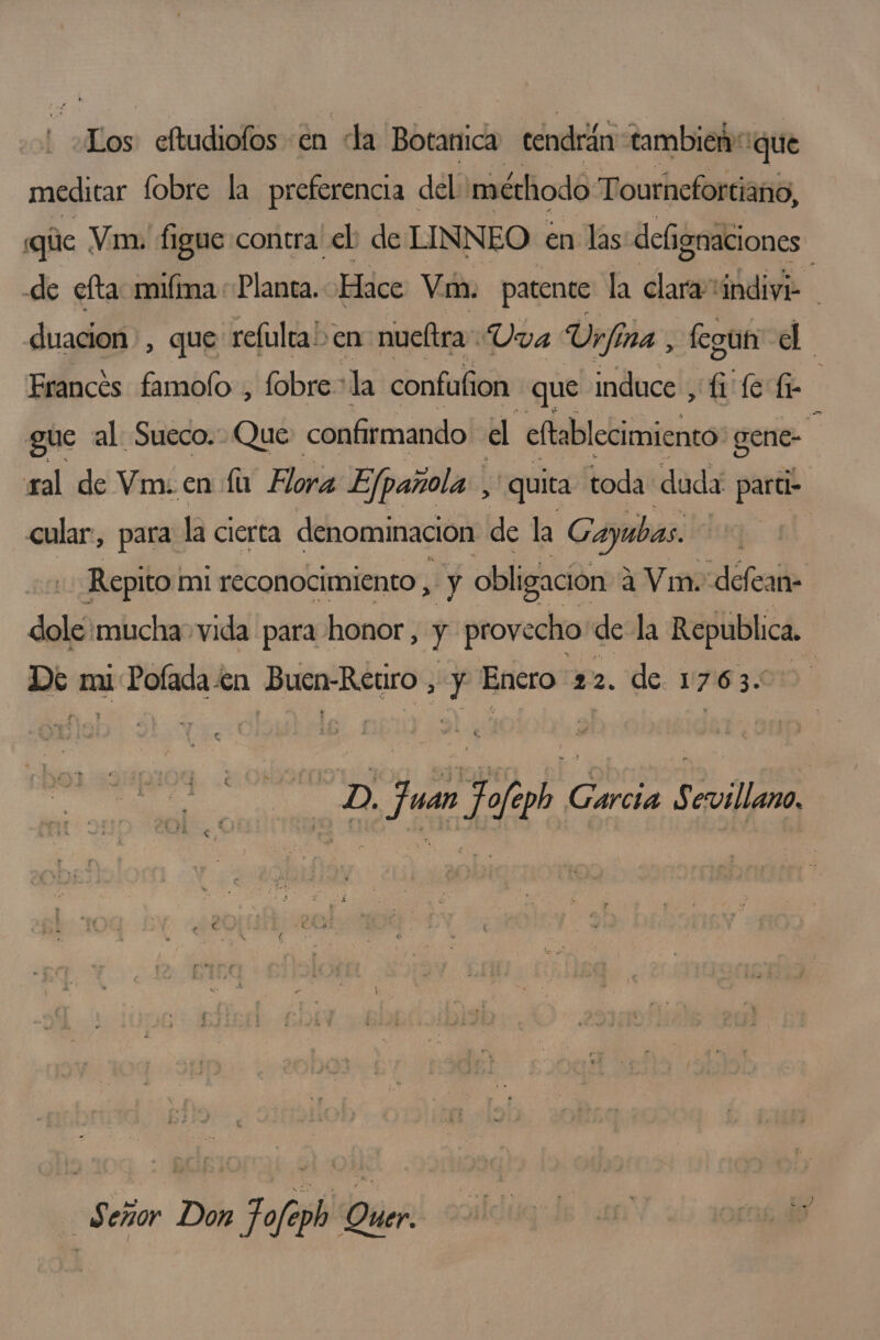 Los eftudiofos en la Botanica tendrán tambien que meditar fobre la preferencia del méthodo Tournefortiano, qúe Vi. figue contra! el de LINNEO en las defignaciones de efta miíma Planta. Hace Vin. patente la clara indivi duacion”, que refulca! en nueltra Uva Ur fin ina , fegut el Francés famolo , fobre- la confufion que induce , fi fe fe gue al Sueco. Que confirmando. el eltablecimiento: gene- E yal de Vm. en fu Flora Ejpañola: , quita toda duda: partio cular, para la cierta denominación de la Gayubas. ey Repito mi reconocimiento, y obligación: 2 a Vin. defean- dole mucha vida para honor, y provecho de la Republica. De miPofada en Buen-Retiro, y Enero 22. de 1763. . pe juan Jfgh Garcia Sevilla Señor Don Tofeph Quer.