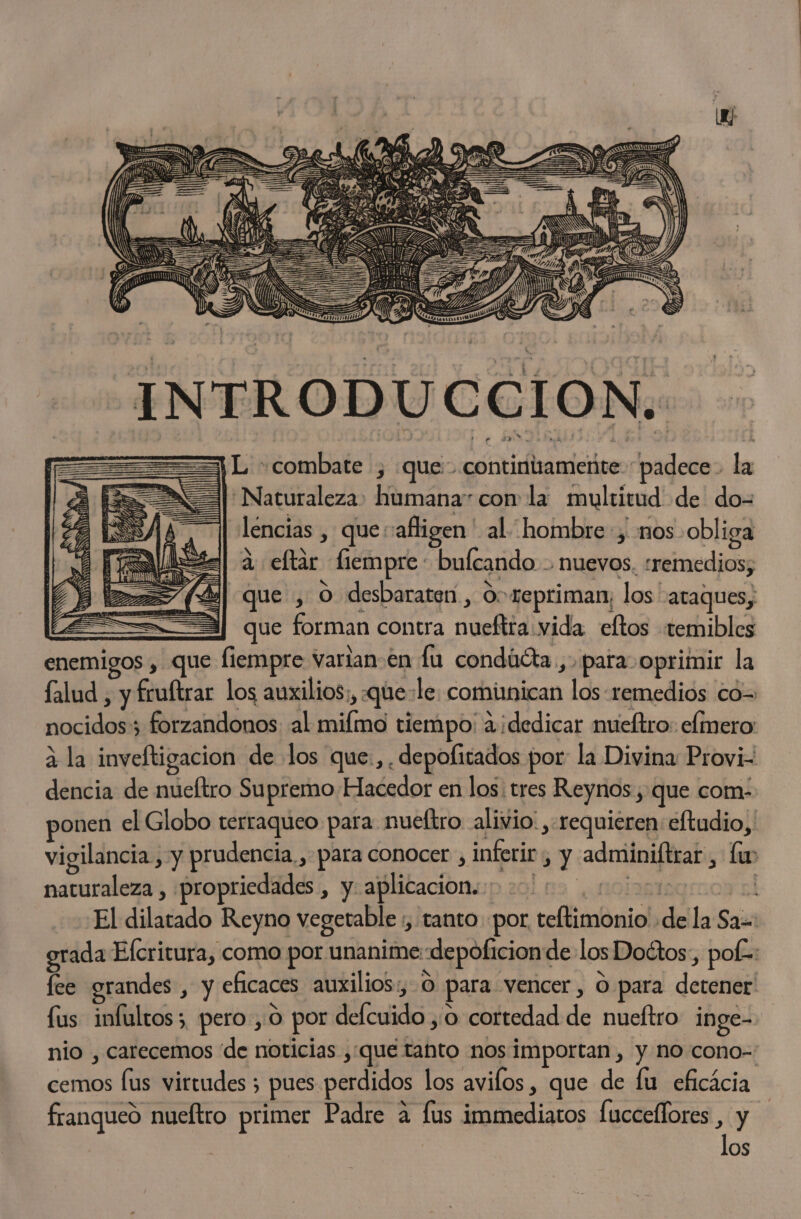 INTRODUCCION. ===) L combate , que: contintameñte “padece. la Naturaleza» humana con la multitud de do-= lencias , que-afligen' al hombre, nos obliga a eftar fiempre: bulcando nuevos. «remedios, | que , O desbaraten , Oo repriman; los ataques; A que forman contra nueftra vida. eftos «temibles enemigos , que fiempre varlan-en la condúéta., para oprimir la falud , y fruftrar los auxilios;, que:le. comimican los- remedios có= nocidos; forzandonos al milmo tiempo: a ¡dedicar mueftro: efmero: 3 la inveftigacion de los que:,,depofitados por la Divina: Provi- dencia de mueftro Supremo Hacedor en los: tres Reynos , que com. ponen el Globo terraqueo para nueltro alivio: , requieren: eftudio, vigilancia, y prudencia. para conocer , inferir , y adminiftrar , lu naturaleza , propriedades , y aplicacion. &gt;&gt; nolagitagrcoy al El dilatado Reyno vegetable ;, tanto por teftimonio de la Sa=: grada Efcritura, como por unanime:depoficion de los Doctos, pof=: fee grandes , y eficaces auxilios:, O para vencer, O para detener fus infultos; pero, 0 por delcuido ,o cortedad de nueftro inge- nio , carecemos “de noticias ,;que tanto nos importan , y no cono-: franqueo nueftro primer Padre a fus immediatos [uccelfores . y OS eS