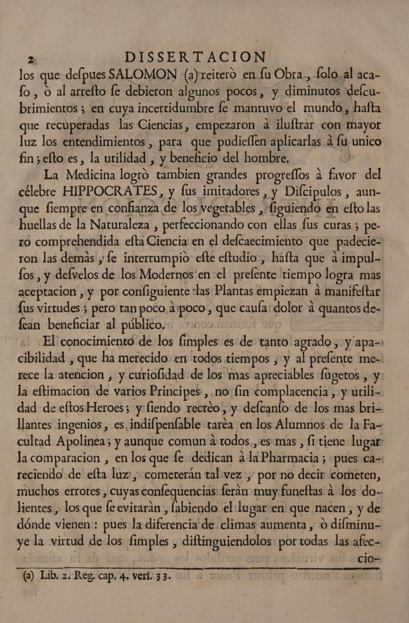 los que delpues SALOMON (a) reitero en fu Obra., folo.al aca- fo , o al arrelto le debieron algunos pocos, y diminutos delcu- brimientos ; en cuya incertidumbre le mantuvo el mundo, hafta que recuperadas las Ciencias, empezaron a iluftrar con mayor luz los entendimientos , para que pudieflen aplicarlas a fu unico fin; efto es, la utilidad , y beneficio del hombre. J La Medicina logro tambien grandes progreílos á favor del célebre HIPPOCRATES, y fus imitadores , y Difcipulos , aun- ue fiempre en confianza de los vegetables , figuiendo en efto las huellas de la Naturaleza , perfeccionando con ellas fus curas ; pe- ro comprehendida efta Ciencia en el defcaecimiento que padecie- ron las demas y le interrampio efte eftudio:, hafta que a impul- los , y defvelos de los Modernos 'en el prelente 'tiempo logra mas aceptacion , y por configuiente las Plantas empiezan a manifeftar Lus virtudes ; pero tan poco apoco, que caufa: dolor a quantos de- fean beneficiar al público. sp El conocimiento de los fimples' es de tanto agrado, y apa= cibilidad , que ha merecido en todos tiempos , y al prefente me-: rece la atencion , y curiofidad de los mas apreciables fugetos , y: la eftimacion de varios Principes,.no' fin complacencia , y utili- dad de eftos Heroes; y fiendo recréo , y delcanto de los mas bri- llantes ingenios, es indifpenfable taréa en los Alumnos de la Fa= cultad Apolinea; y aunque comun a todos.,es:mas , fi tiene lugar: la comparacion , en los que le dedican ala Pharmacia ; «pues ca=: reciendo de' efta luz: ; «cometerán tal vez , por no decir cometen, muchos errores , cuyas confequencias: feran muy funeftas a los do-. lientes y los que le evitarán, labiendo el:lugar:en que nacen, y de dónde vienen : pues la diferencia de climas aumenta , O difminu- ye la virtud de los fimples , diftinguiendolos: por todas las afec- cio- (a) Lib. 2. Reg, cap. 4. ver. e SE | ele y