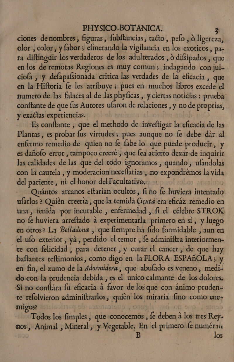ciones denombres, figuras, fubltancias, taéto, pelo , ó ligereza, olor, color, y fabor; elmerando la vigilancia en los exoticos, pa- ra diftingair los verdaderos de los adulterados , o difsipados , que en los de remotas Regiones es muy comun; indagando conjui- ciola , y defapalsionada critica las verdades de la eficacia , que en la Hiftoria le les atribuye; pues en muchos libros excede el numero de las falaces al de las phyficas , y ciertas noticias : prueba: conftante de que lus Autores ufaron de relaciones , y no de proprias, y exactas experiencias. | | E Es coníftante , que el methodo de inveftigar la eficacia de las Plantas , es probar fus virtudes; pues aunque no fe debe dar al enfermo remedio de quien no fe fabe lo que puede producir, y es dañolo error , tampoco creeré , que lea acierto dexar de inquirir las calidades de las que del todo ignoramos , quando , ulandolas con la cautela , y moderacion'neceflarias, no expondrémos la vida del paciente, ni el honor del Facultativo... | 'Quántos arcanos eftarian ocultos, fi no le huviera inténtado ularlos &gt; Quién creeria , que la temida Cicuta era eficaz remedio en una , tenida por incurable , enfermedad , fi el célebre STROK no fe huviera arreftado 4 experimentarla primero en si, y luego en ótros? La Belladona , que fiempre ha fido formidable , aun en el.ufo exterior , ya, perdido el temor , fe adminiftra interiormen- te con felicidad , para detener , y curar el cancer , de que hay baftantes reftimonios , como digo en la FLORA ESPAROLA; y en fin, el zumo de la 4dormidera , que abulado es veneno, medi- do.con' la prudencia debida , es el unico calmante: de los dolores, - Si no'conttára lu eficacia d favor de los que con ánimo pruden= te relolvieron adminiftrarlos, quién los miraria fino como ene- migos? | ñ SOLO): y OABBÍA FA Oh: dl | Todos los fimples , que «conocemos, le deben a los tres Rey- nos, Animal , Mineral , y Vegetable. En el rms OS E