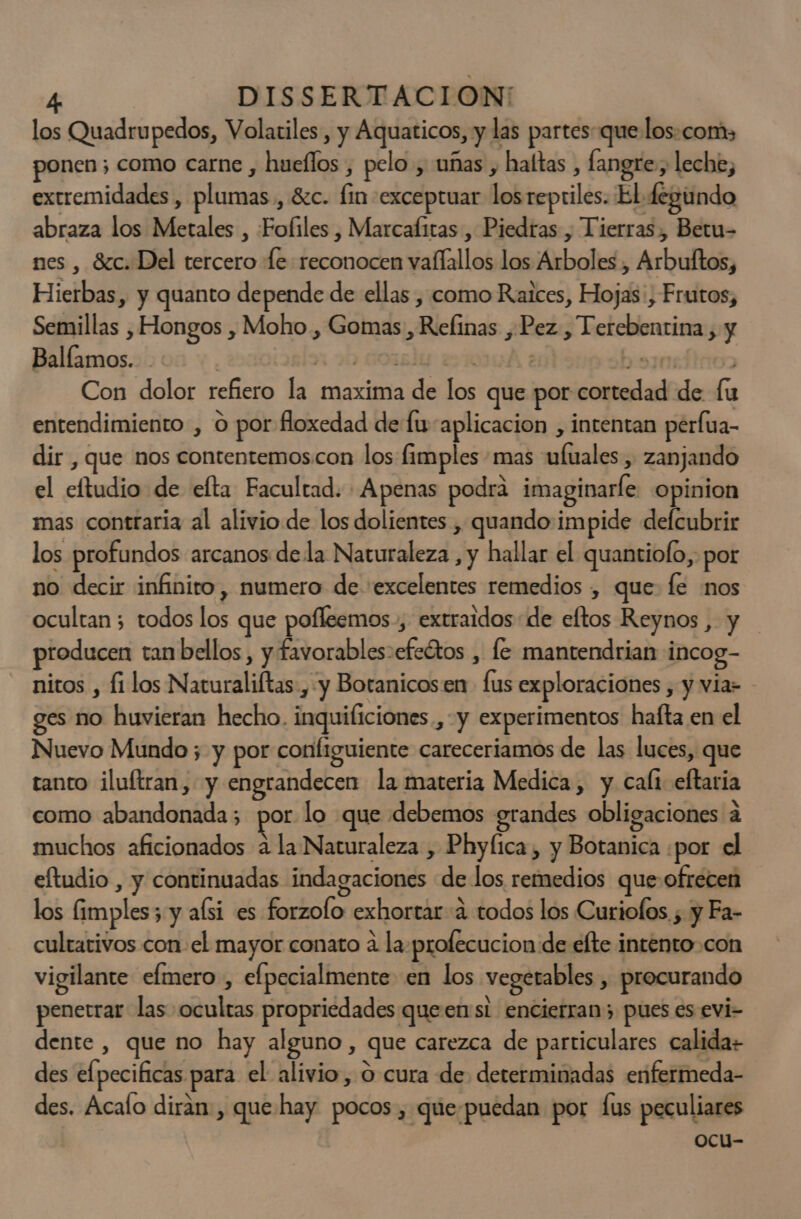 los Quadrupedos, Volatiles, y Aquaticos, y las partes que los.com, ponen; como carne , hueflos , pelo , uñas , haítas , fangre , leche, extremidades , plumas, 8zc. fin -exceptuar losrepriles. El fegundo abraza los Metales , Fofiles , Marcafitas , Piedras , Tierras, Betu- nes , Sc. Del tercero Le reconocen vaflallos los Arboles, Arbuftos, Hierbas, y quanto depende de ellas , como Raices, Hojas, Frutos, Semillas , Hongos , Moho , Gomas, Refinas , Pez , Terebentina , y Ballamos. slo 9h orsly ir : 39301 | Con dolor refiero la maxima de los que por cortedad de fu entendimiento , o por floxedad de fu aplicacion , intentan perlua- dir , que nos contentemos.con los fimples mas ufuales , zanjando el eftudio de efta Facultad. Apenas podrá imaginaríe opinion mas contraria al alivio de los dolientes , quando impide defcubrir los profundos arcanos de la Naturaleza , y hallar el quantiolo, por no decir infinito, numero de «excelentes remedios , que: fe :nos ocultan ; todos los que pofleemos., extraidos de eftos Reynos , y producen tan bellos , y favorables-efeétos , fe mantendrian incog- nitos , fi los Naturaliftas , y Botanicos en fus exploraciones , y via - ges no huvieran hecho. inquificiones., y experimentos hafta en el Nuevo Mundo ; y por configuiente careceriamos de las luces, que tanto iluftran, y engrandecen la materia Medica, y cali eftaria como abandonada; por lo que debemos grandes obligaciones a muchos aficionados a la Naturaleza , Phyfica, y Botanica ¿por el eltudio , y continuadas indagaciones de los remedios que-ofrecen los fimples3 y aísi es forzolo exhortar 4 todos los Curiofos. ; y Fa- cultarivos con el mayor conato a la-profecucion de efte intento.con vigilante efmero , efpecialmente en los vegerables , procurando penetrar las ocultas propriedades queenst encierran; pues es evi- dente , que no hay alguno , que carezca de particulares calida des elpecificas para el alivio, O cura de determinadas enfermeda- des. Acalo dirán, que hay pocos, que-puedan por fus peculiares ocu-