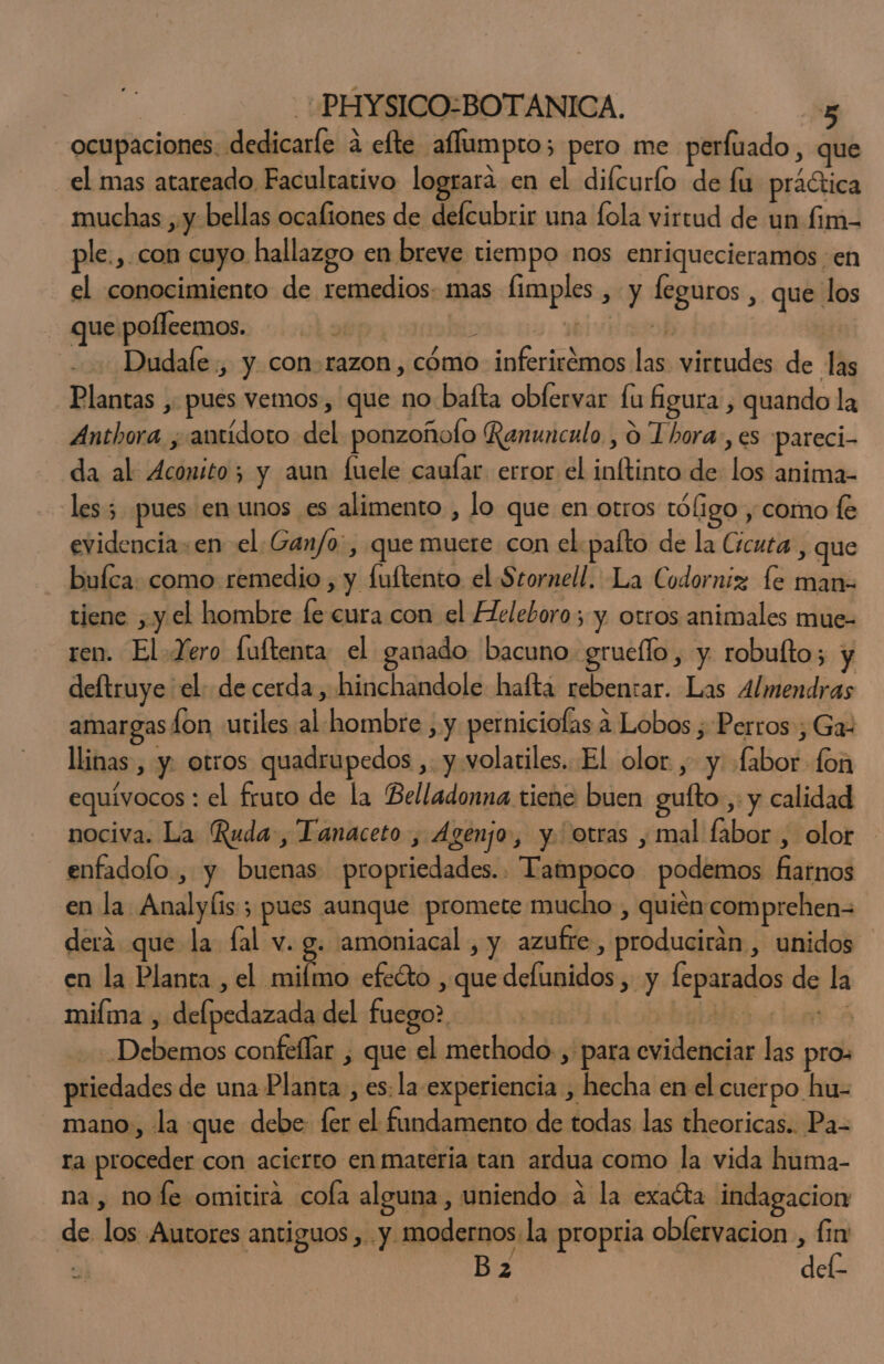ocupaciones: dedicarle a efte aflumpro; pero me perfuado, que el mas atareado, Facultativo logrará en el difcurlo de fu practica muchas , y bellas ocaliones de defcubrir una fola virtud de un fim- ple.,. con cuyo. hallazgo en breve tiempo nos enriquecieramos en el conocimiento de remedios. mas fimples , y feguros , que los que pofleemos. vis us. aiviaskb Dudale., y con-razon, cómo inferirémos las virtudes de las Plantas , pues vemos, que no baíta obfervar fu Águra , quando la Anthora ¿antídoto del ponzoñolo Ranunculo , 9 Thora, es pareci- da al Aconito; y aun fuele caufar error el inftinto de los anima- les; pues en unos es alimento , lo que en otros tóligo , como fe evidencia: en el Gan/o:, que muere con el pafto de la Cícuta , que bufca: como remedio , y fuftento el Stornell. La Codorniz le man- tiene , y el hombre fe cura con el Heleboro; y otros animales mue- ren. El. Zero luftenta el ganado bacuno grueflo, y. robufto; y deltruye el: de cerda, hinchandole haftá rebentar. Las Almendras amargas lon utiles al hombre , y perniciofas a Lobos ; Perros, Ga: llinas , y. otros quadrupedos ,. y volariles. El olor , y «fabor fon equívocos : el fruto de la Belladonna tiene buen gufto-,: y calidad nociva. La Ruda, Tanaceto , Agenjo, y. otras , mal fabor , olor enfadolo , y buenas propriedades.. Tampoco podemos fiarnos en la Analylis 5 pues aunque promete mucho , quién comprehen= derá que la fal v. g. amoniacal , y azufre, producirán , unidos en la Planta , el mifmo efeéto , que defunidos , y leparados de la miíma , delpedazada del fuego? | beim A Debemos confeflar , que el methodo., para evidenciar las pro: priedades de una Planta , es: la. experiencia , hecha en el cuerpo hu- mano, la que debe: ler el fundamento de todas las theoricas. Pa- ra proceder con acierto en materia tan ardua como la vida huma- na , no fe omirira cofa alguna, uniendo a la exata indagacion de los Autores antiguos , y modernos. la propria oblervacion , fin B 2 del-