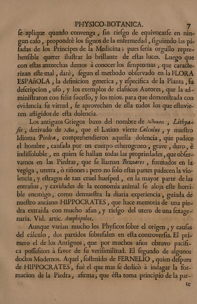 fe: aplique quando convenga , fin rielgo de equivocarfe en nin= un caío , propondre los fignos de la enfermedad , figuiendo las pi- Edas de los Principes de la Medicina; pues lerta orgullo repre- heníible querer ilultrar lo brillante de eftas luces. Luego que con eltas antorchas demos 4 conocer los fimpromas , que caraéte- rizan efte mal , daré, fegun el methodo obfervado enla FLORA ESPAñOLA , la definicion generica , y elpecifica de la Planta, fu delcripcion , ufo , y los exemplos de clafsicos Autores, que la ad= miniftraron con feliz fuceflo, y los mios; para que demonftrada con evidencia la virtud , le aprovechen de ella todos los que eftuvie- ren afligidos de efta dolencia. | sole Los antiguos Griegos baxo del nombre de Albvaois , Lithya fis, derivado de aí8os, que el Latino vierte Calculus , y nueltro Idioma Predra, comprehendieron aquella dolencia, que padece el hombre , caulada por un cuerpo etherogeneo-, grave , duro, é indifloluble , en quien fe hallan: todas las propriedades , que obfer=- vamos en las Piedras, que le llaman Bezoares , formados en la. vegiga”, uretra , O riñones; pero no lolo eftas partes padecen la vio- lencia , y eftragos de tan cruel huelped , en la mayor parte delas entrañas , y cavidades de la economia animal fe aloja efte horri- ble enemigo, como demueftra la diaria experiencia, guiada de nueltro anciano HIPPOCRATES , que hace memoria de una pie- dra extraida con mucho afan , y ricfgo: del utero de una lexage=: naria. Vid. artic. Ampbipolos. y ea ale Aunque varian mucho los Phyficos fobre el origen , y caulas: del cálculo , dos partidos fobrefalen en efta controverfia. El pri- mero el de los Antiguos , que por muchos años obtuvo: pacifi- ca pollefsion a favor de lu verifimilicud. El legundo de algunos doétos Modernos. Aquel , foftenido de FERNELIO , quien delpues de HIPPOCRATES, fué el que mas le dedico a indagar la for- macion de la Piedra, afirma, que éfta toma principio de la par-: te