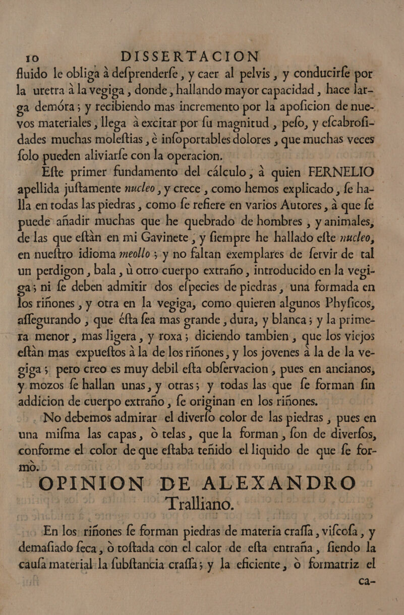 fluido le obliga a delprenderfe , y caer al pelvis , y conducirfe por la uretra á la vegiga , donde , hallando mayor capacidad , hace lar- ga demora; y recibiendo mas incremento por la apoficion de nue- vos materiales , llega a.excirar por lu magnitud , pelo, y elcabrofi- dades muchas moleftias , e infoportables dolores , que muchas veces folo pueden aliviarfe con la operacion. iS Efte primer fundamento del cálculo, á quien FERNELIO apellida juftamente nucleo , y crece , como hemos explicado , le ha= lla en todas las piedras , como le refiere en varios Autores , a que le puede añadir muchas que he quebrado de hombres , y animales, de las que eftan en mi Gavinete , y fiempre he hallado elte nucleo, en nueftro idioma meollo 3 y no faltan exemplares de fervir de tal un perdigon , bala , ú otro cuerpo extraño , introducido en la vegi- ga; ni fe deben admitir dos elpecies de piedras , una formada en los riñones , y otra en la vegiga, como quieren algunos Phyficos, aflegurando , que éfta lea mas grande , dura, y blanca; y la prime- ra menor , mas ligera , y roxa; diciendo tambien , que los viejos eftan mas expueltos a la de los riñones, y los jovenes a la de la ve- giga; pero creo es muy debil efta oblervacion , pues en ancianos, y. mozos le hallan unas, y otras; y todas las que fe forman fin addicion de cuerpo extraño , fe originan en los riñones. | ¿No debemos admirar Andiverío color de las piedras , pues en una miíma las capas, O telas, que la forman, fon de diverlos, conforme el color de que eftaba teñido el liquido de que fe for- mo. | ICA EN OPINION DE ALEXANDRO | -Tralliano. 5H | En los: riñones fe forman piedras de materia crafla, vicola, y demafiado feca , O toftada con el calor «de efta entraña, fiendo la caula material: la fubftancia crafla; y la eficiente, O formatriz el ca-