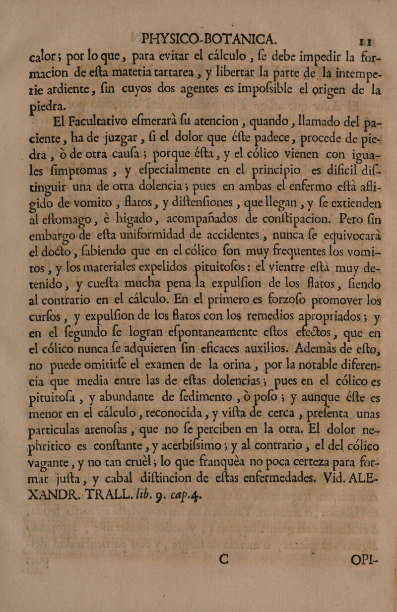 calor; por lo que, para evitar el cálculo , fe debe impedir la for- macion de efta materia tartarea , y libertar la parte de la intem pe- rie ardiente , fin cuyos dos agentes es impolsible el origen de la ledra.:00 2-0 , | | E El Facultativo elmerara fu atencion , quando , llamado del pa- ciente , ha de juzgar, li el dolor que clte padece d procede de pie- dra, O de otra caula 5 porque éfta, y el cólico vienen con igua- les fimptomas , y elpecialmente en el principio es dificil dif tinguir una de otra dolencia ; pues en ambas el enfermo efta afli- ido de vomito , flatos, y diftenfiones , quellegan , y fe extienden al eftomago, € higado, acompañados de conftipacion. Pero lin embargo de efta uniformidad de accidentes , munca fe equivocará el doéto,, fabiendo que en el cólico fon muy frequentes los vomi- tos , y los materiales expelidos pituitofos : el vientre elta muy dez tenido , y cuefta mucha pena la expullion de los flatos, fiendo al contrario en el cálculo. En el primero es forzofo promover los curfos , y expulfion de los flaros con los remedios apropriados; y. en el legundo le logran elpontaneamente eltos Les: que en el cólico nunca le adquieren fin eficaces auxilios. Además de efto, no puede omitirfe el examen de la orina, por la notable diferen- cia que media entre las de eltas dolencias; pues en el cólico es pituitofa , y abundante de fedimento , 0 polo ; y aunque élte es menor en el cálculo , reconocida , y vifta de cerca , prefenta unas particulas arenofas , que no le perciben en la otra. El dolor ne- phritico es conftante , y acerbiísimo ; y al contrario , el del cólico vagante, y no tan cruel; lo que franquéa no poca certeza para for- mar juíta, y cabal diftincion de eltas enfermedades. Vid. ALE- XANDR.-TRALL. lib. 9. cap.4.. | : A
