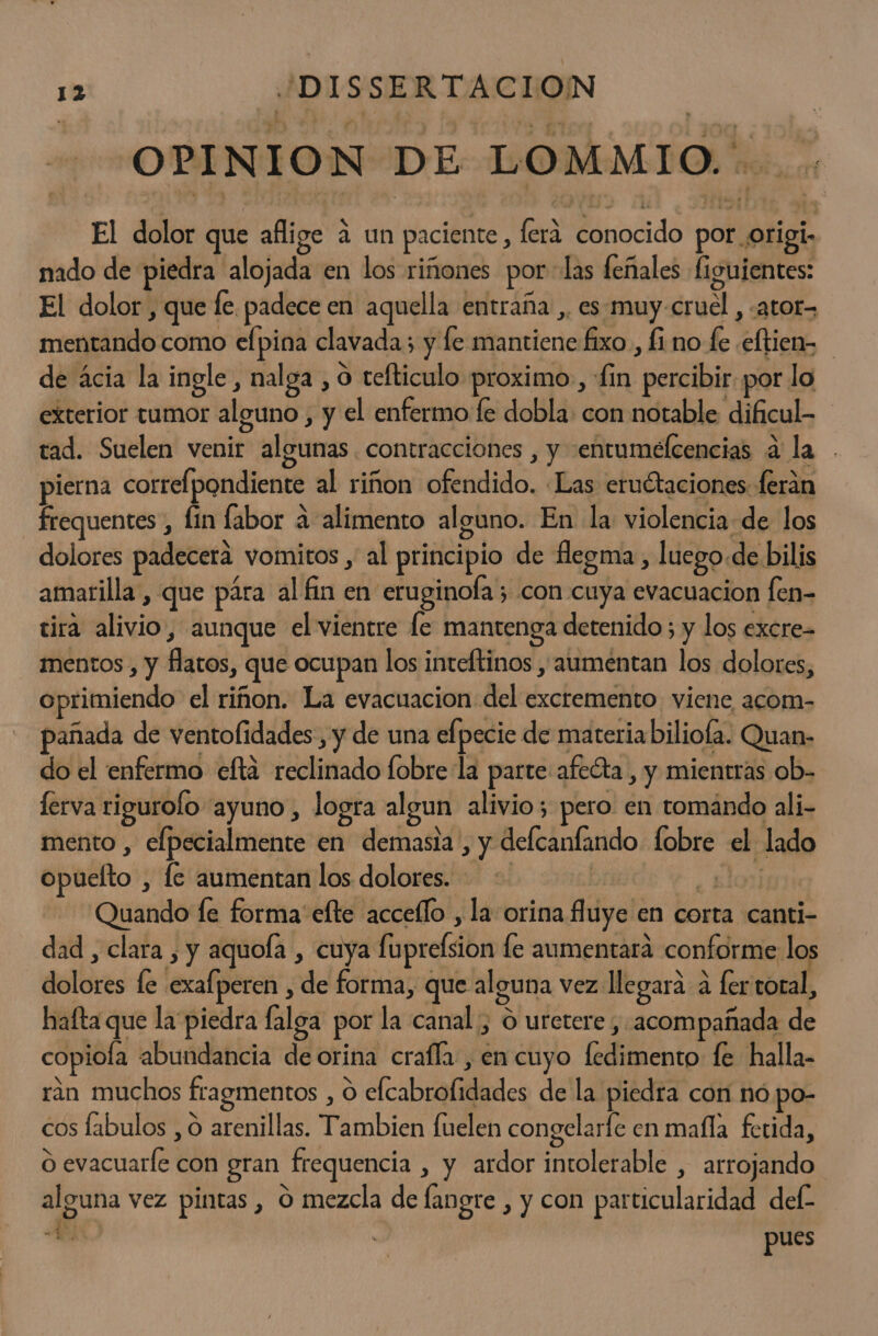 OPINION DE LOMMIO. El dolor que aflige 4 un paciente, ferá conocido por origi- nado de piedra alojada en los riñones por las feñales figuientes: El dolor, que fe. padece en aquella entraña ,. es muy-cruel , «ator= mentando como efpina clavada; y fe mantiene fixo., fi no fe .eftien- de ácia la ingle, nalga , o cefticulo proximo, fin percibir por lo exterior tumor alguno, y el enfermo fe dobla: con notable dificul- tad. Suelen venir algunas. contracciones , y entumefcencias a la pierna correlpondiente al riñon ofendido. «Las eruétaciones ferán frequentes, lin labor a alimento alguno. En la violencia de los dolores padecera vomitos , al principio de flegma , luego.de bilis amarilla, que pára al fin en eruginofa 3 con cuya evacuacion fen- tira alivio, aunque el vientre fe mantenga detenido ; y los excre- mentos , y flatos, que ocupan los inteftinos y aumentan los dolores, oprimiendo el riñon. La evacuacion del excremento viene acom- pañada de ventofidades, y de una elpecie de materiabiliofa. Quan- do el enfermo efta reclinado fobre la parte afedta , y mientras ob- ferva rigurolo ayuno, logra algun alivio; pero en tomando ali- mento , elpecialmente en demasia , y delcanfando lobre el lado opuefto , le aumentan los dolores. - | - slo Quando fe forma elte acceílo , la orina fluye en corta canti- dad , clara , y aquola , cuya fuprefsion le aumentara conforme: lo dolores fe exafperen , de forma, que alguna vez llegara a fer toral, hafta que la piedra falga por la canal , O uretere , «acompañada de copiola abundancia de orina crafla , en cuyo fedimento fe halla- ran muchos fragmentos , O efcabrofidades de la piedra con nó po- cos fabulos , 0 arenillas. Tambien fuelen congelarfe en mafla fetida, O evacuaríe con gran frequencia , y ardor intolerable , arrojando alguna vez pintas , O mezcla de fangre , y con particularidad del: A | pues