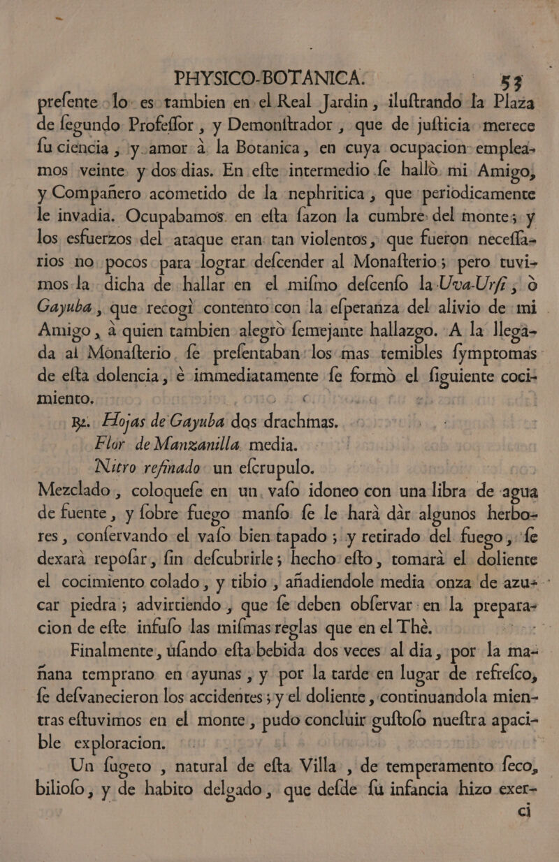 PHYSICO-BOTANICA. ie Ea prelente lo es tambien en el Real Jardin, iluftrando la Plaza de fegundo Profeflor , y Demonltrador , que de julticia: merece fu ciencia , 'y.amor a. la Botanica, en cuya ocupacion: emplea- mos veinte. y dos dias. En efte intermedio .fe hallo. mi Amigo, y Compañero acometido de la nephritica , que periodicamente le invadia. Ocupabamos. en elta lazon la cumbre: del montes. y los esfuerzos del ataque eran: tan violentos , que fueron: necelía= rios no. pocos para lograr delcender al Monafterio; pero tuvi- mos-la dicha de hallar en el miímo delcento la Uva-Urf7 , O Gayuba , que recogl contento con la elperanza del alivio de mi . Amigo, a quien tambien alegro femejante hallazgo. A la llega- da al Monafterio. fe prefentaban: los mas temibles fymptomas de elta dolencia, € immediatamente fe formo el figuiente coci- miento. EA ; Bz. Hojas de Gayuba dos drachmas. Flor de Manzanilla. media. Nitro refinado: un efcrupulo. | Mezclado , coloquefe en un, valo idoneo con una libra de agua de fuente , y fobre fuego manto fe le hara dar algunos herbo= res , confervando el valo bien tapado ; y retirado del fuego, “fe dexara repofar, fin delcubrirle; hecho: efto, tomara el doliente el cocimiento colado , y tibio , añadiendole media onza de azus : car piedra; advirtiendo , que le deben obfervar:en la prepara- cion de efte infulo las milmasreglas que en el The, nx Finalmente, úlando efta:bebida dos veces al dia, por la ma= ñana temprano en ayunas , y por la tarde en lugar de refrefco, le delvanecieron los accidentes ;-y el doliente , continuandola mien- tras eltuvimos en el monte , pudo concluir guftofo nueltra apaci- ble exploracion. | | p Un fugeto , natural de efta Villa , de temperamento feco, biliofo, y de habito delgado , que defde fu infancia hizo exer- cl