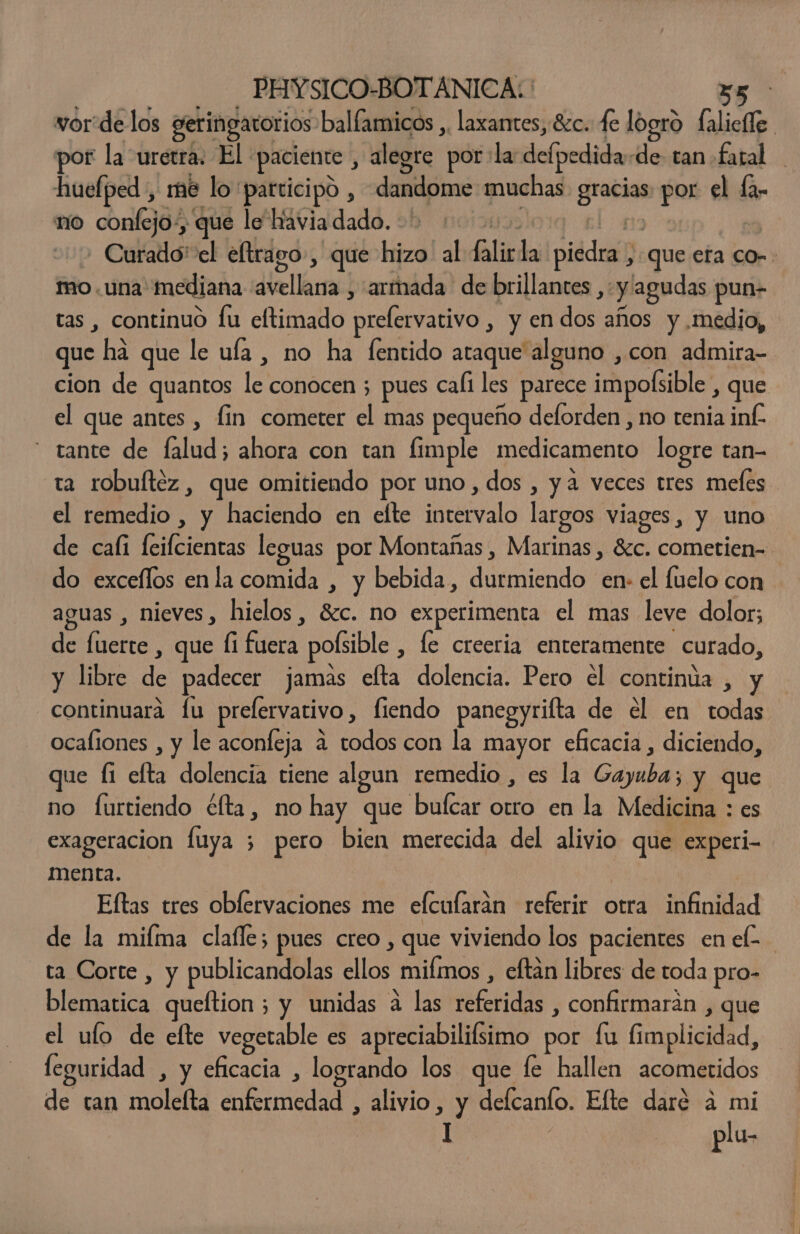 vor delos geringatorios ballamicos ,. laxantes, 8cc. de logro falieffe por la uretra: El paciente , alegre por: la defpedida-de tan faral huelped , me lo participo , dandome muchas gracias por el fa- no confejo:, que lo havia dado. | el Curado' el eltrago, que hizo. al falirla piedra , que era co- mo. una mediana avellana , armada de brillantes , y agudas pun- tas , continuo fu eltimado prelervativo , y en dos años y medio, que ha que le ufa , no ha fentido ataque alguno ,con admira- cion de quantos le conocen ; pues cafi les parece impofsible , que el que antes , fin cometer el mas pequeño deflorden , no tenia inf. tante de falud; ahora con tan fimple medicamento logre tan- ta robuítéz , que omitiendo por uno, dos , y a veces tres meles el remedio , y haciendo en efte intervalo largos viages, y uno de cafi feifcientas leguas por Montañas , Marinas , 8¿c. cometien= do excellos enla comida , y bebida, durmiendo en: el fuclo con aguas , nieves, hielos, $c. no experimenta el mas leve dolor; de fuerte , que fi fuera pofsible , le creeria enteramente curado, y libre de padecer jamas efta dolencia. Pero el continúa , y continuara lu prelervativo, fiendo panegyrifta de el en todas ocaliones , y le aconfeja 4 todos con la mayor eficacia , diciendo, que Íi efta dolencia tiene algun remedio , es la Gayuba; y que no furtiendo élta, no hay que bulcar otro en la Medicina : es exageracion fluya 3 pero bien merecida del alivio que experi- menta. | Eftas tres obfervaciones me efcularan referir otra infinidad de la miíma clafle; pues creo , que viviendo los pacientes en el- ta Corte , y publicandolas ellos mifmos , eftan libres de toda pro- blematica queftion ; y unidas a las referidas , confirmarán , que el ulo de efte vegetable es apreciabilifsimo por fu fimplicidad, feguridad , y eficacia , logrando los que fe hallen acometidos de tan molelta enfermedad , alivio, y defcanto. Elte daré a mi I | plu-