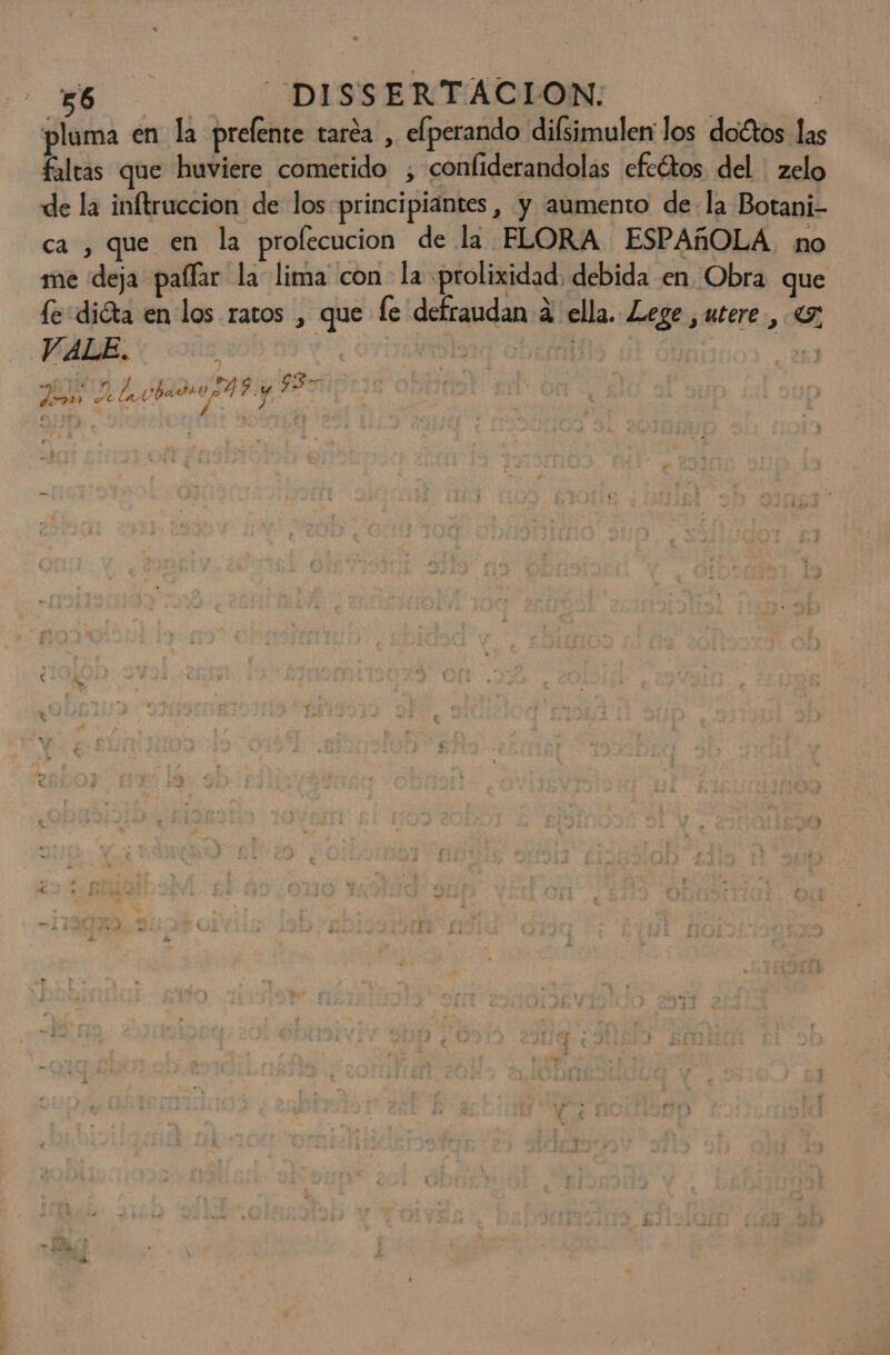 pluma en la prelente taréa , elperando difsimuler los doctos las faltas que huviere cometido ;, confiderandolas cfcétos del ' zelo de la inftruccion de los principiantes, y aumento de la Botani- ca , que en la prolecucion de la FLORA ESPAÑOLA. no me deja pallar la lima con la prolixidad debida en Obra que fe dióta en los ratos , que fe defraudan a ella. Lege ,utere , VALE. y ] lia obecal e A