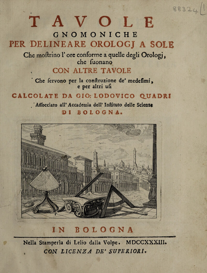 TAVOLE GNOMONICHE PER DE LI NE A RE OROLOGJ A SOLE Che moftrino l’ore conforme a quelle degli Orologj, che Tuonano CON ALTRE TAVOLE Che fervono per la conftruzione de* medefimi, e per altri ufi CALCOLATE DA GIO: LODOVICO Q_UADRI Affacciato all’ Accademia dell’ Inftituto delle Scienze DI BOLOGNA. IN BOLOGNA Nella Stamperìa di Lelio dalla Volpe. MDCCXXXIII. CON LICENZA DE’ SUPERIORI.