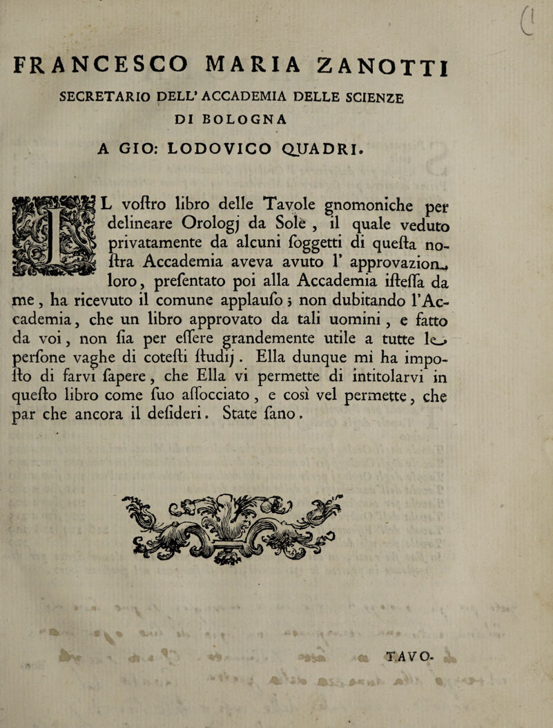 FRANCESCO MARIA Z A NOTTI SEGRETARIO DELL’ ACCADEMIA DELLE SCIENZE DI BOLOGNA A GIO: LODOVICO QUADRI. L voftro libro delle Tavole gnomoniche per delineare Orologj da Sole , il quale veduto privatamente da alcuni {oggetti di quella no- ftra Accademia aveva avuto 1’ approvazioru loro, prefentato poi alla Accademia iftefla da me , ha ricevuto il comune applaufo 5 non dubitando l’Ac¬ cademia , che un libro approvato da tali uomini, e fatto da voi, non fia per eflere grandemente utile a tutte le_&gt; oerfone vaghe di cotefti lludij. Ella dunque mi ha impo- : lo di farvi fapere, che Ella vi permette di intitolarvi in quello libro come fuo affocciato, e così vel permette, che par che ancora il delideri. State fano. T.AVO-