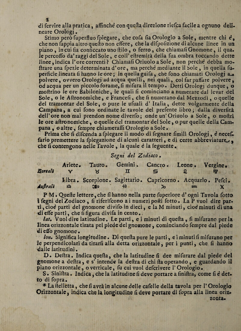 di fervire alla pratica, affinché con quella direzione riefca facile a ognuno deli¬ neare Orologi. Stimo però fuperfluo fpiegare, che cofa fia Orologio a Sole, mentre chi é, che non fappia altro quello non edere, che la difpofizione di alcune linee in un piano , in cui fia conficcato uno (Vilo , o ferro, che chiamali Gnomone, il qua. lepercoffo da’raggi del Sole, e coll’ eftremità della fua ombra toccando dette linee, indica l’ore correnti ? Chiamali Oriuolo a Sole, non perché debba mo- llrare una fpezie determinata d’ore, ma perché mediante il Sole , in quella fu- perficie lineata fi hanno le ore; in quella guifa, che fono chiamati Orologi a«* polvere, ovvero Orologi ad acqua quelli, nei quali, col far paffare polvere, od acqua per un piccolo forame, fi inifura il tempo. Detti Orologi dunque , o inoltrino le ore Babiloniche, le quali fi cominciano a numerare dal levar del Sole, o le Altronomiche, e Francefi , che fi numerano dal Mezzodì, o quelle del tramontar del Sole, o pure le ufiiali d’ Italia, dette volgarmente della Campana, a cui fono ordinatele tavole del prefente libro; dalla diverfità dell’ore non mai prendon nome diverfo; onde un’Oriuolo a Sole, o moftri le ore aflronomiche, o quelle del tramontar del Sole, o pur quelle della Cam¬ pana , o altre, fempre chi amerafiì Orologio a Sole. Prima che fi difcenda afpiegare il modo di fegnare fimili Orologi, é necell fario premettere la fpiegazione di alcuni caratteri, e di certe abbreviaturo 5 che fi contengono nelle Tavole , la quale é la feguente • Segni del Zodiaco • Ariete# Tauro. Gemini. Cancro# Leone. Vergine* Boreali V H S &amp; np Libra. Scorpione. Sagittario. Capricorno. Acquario. Pefci. Àufirali £} X P M • Quelle lettere, che fi hanno nella parte fuperiore d’ogni Tavola fotto i fegni del Zodiaco , fi riferifcono ai numeri polli fotto. La P vuol dire par¬ ti, cioè parti del gnomone divifo in dieci, e la M minuti, cioè minuti di una di elfe parti, che fi figura divifa in cento •. lat. Vuol dire latitudine. Le parti, e i minuti di quella , fi mifuranc perla linea orizzontale tirata pel piede del gnomone, cominciando fempre dal piede di eUb gnomone • lon# Significa longitudine • Di quella pure le parti, e i minuti fi mifurano per le perpendicolari da tirarli alla detta orizzontale, per i punti, che fi hanno dalle latitudini • D. Delira. Indica quella, chela latitudine fi dee mifurare dal piede del gnomone a delira, e s’ intende la delira di chi Ha operando , e guardando il piano orizzontale, o verticale, fu cui vuol deferì vere P Orologio. S. Sinillra. Indica, che la latitudine fi deve portare a finillra, come fi é det¬ to di fopra. * Lallelletta, che fi avrà in alcune delle cafelle della tavola per l’Orologio Orizzontale, indica chela longitudine fi deve portare di fopra alla linea oriz¬ zonta-