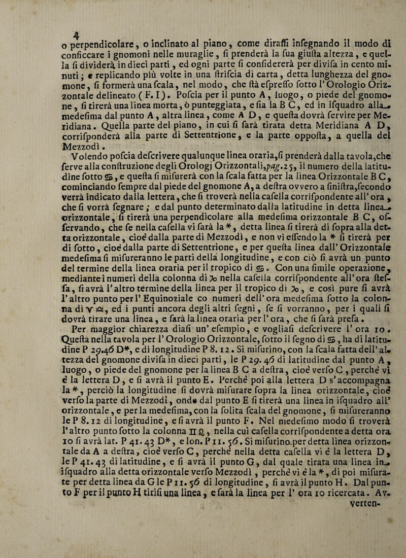 conficcare i gnomoni nelle muraglie , fi prenderà la fua giufta altezza, e quel¬ la fi dividerà in dieci parti, ed ogni parte fi confiderei per divifa in cento mi¬ nuti ; e replicando più volte in una ftrifcia dì carta, detta lunghezza del gno¬ mone, fi formerà una ficaia, nel modo, che ftàefpreffo fiotto l’Orologio Oriz¬ zontale delineato ( F. I). Poficia per il punto A , luogo, o piede del gnomo¬ ne , fi tirerà una linea morta, ò punteggiata, e fia la B C, ed in ifiquadro alla-# medefima dal punto A , altra linea, come A D, e quefta dovrà fiervire per Me¬ ridiana. Quella parte del piano, in cui fi farà tirata detta Meridiana AD, corrifiponderà alla parte di Settentrione, e la parte oppofta, a quella del Mezzodì • Volendo poficia deficri vere qualunque linea oraria,fi prenderà dalla tavola,che ferve alla conftruzione degli Orologi Orizzontali,yag.i 5, il numero della latitu¬ dine fiotto 25, e quefta fi mifurerà con la ficaia fiatta per la linea Orizzontale B C , cominciando fiempre dal piede del gnomone A, a deftra ovvero a finiftra,fecondo verrà indicato dalla lettera, che fi troverà nella cafiella corrifipondente all’ ora , che fi vorrà fegnare; e dal punto determinato dalla latitudine in detta linea-# orizzontale, fi tirerà una perpendicolare alla medefima orizzontale B C, ok fervando , che fie nella cafiella vi farà la *, detta linea fi tirerà di fiopra alla det¬ ta orizzontale, cioè'dalla parte di Mezzodì, e non vieflendola * fi tirerà per di fiotto, cioè dalla parte di Settentrione, e per quefta linea dall’Orizzontale medefima fi mifiureranno le parti della longitudine, e con ciò fi avrà un punto del termine della linea oraria perii tropico di 25 • Con una fimile operazione, medianteinumeri della colonna di Po nella cafiella corrifipondente all’ora ftefi- fia, fi avrà l’altro termine della linea per il tropico di lo , e così pure fi avrà l’altro punto per 1’Equinoziale co numeri dell’ora medefima fiotto la colon¬ na di y £*, ed i punti ancora degli altri legni, fie fi vorranno, per i quali fi dovrà tirare una linea, e farà la linea oraria per V ora, che fi farà prefa • Per maggior chiarezza diafi un’ efiempio, e vogliali deficrivere l* ora io. Quefta nella tavola per 1* Orologio Orizzontale, fiotto il legno di 25, ha di latitu¬ dine P 20.46 D*, e di longitudine P 8.12. Si mifiurino, con la ficaia fatta dell’ aU tezza del gnomone divifa in dieci parti, le P 29. 46 di latitudine dal punto A , luogo, o piede del gnomone per la linea B C a deftra, cioè verfio C , perchè vi è la lettera D, e fi avrà il punto E. Perchè poi alla lettera D s’accompagna la*, perciò la longitudine fi dovrà mifurare fiopra la linea orizzontale, cioè verfio la parte di Mezzodì, onde dal punto E fi tirerà una linea in ifiquadro all’ orizzontale, e per la medefima, con la lolita ficaia del gnomone, fi mifiureranno le P 8.12 di longitudine, e fi avrà il punto F • Nel medefimo modo fi troverà P altro punto fiotto la colonna n a &gt; nella cui cafiella corrifipondente a detta ora io fi avrà lat. P 41.43 D*, e lon. P11. 56. Si mifiurino.per detta linea orizzon¬ tale da A a deftra, cioè verfio C, perchè nella detta cafiella vi è la lettera D, le P 41.45 di latitudine, e fi avrà il punto G, dal quale tirata una linea inL# ifiquadro alla detta orizzontale verfio Mezzodì, perchè vi è la *, di poi mifiura- te per detta linea da G le P n. 56 di longitudine, fi avrà il punto H. Dal pun¬ to F per il punto H tirili una linea, e farà la linea per 1’ ora io ricercata. A v. verten-