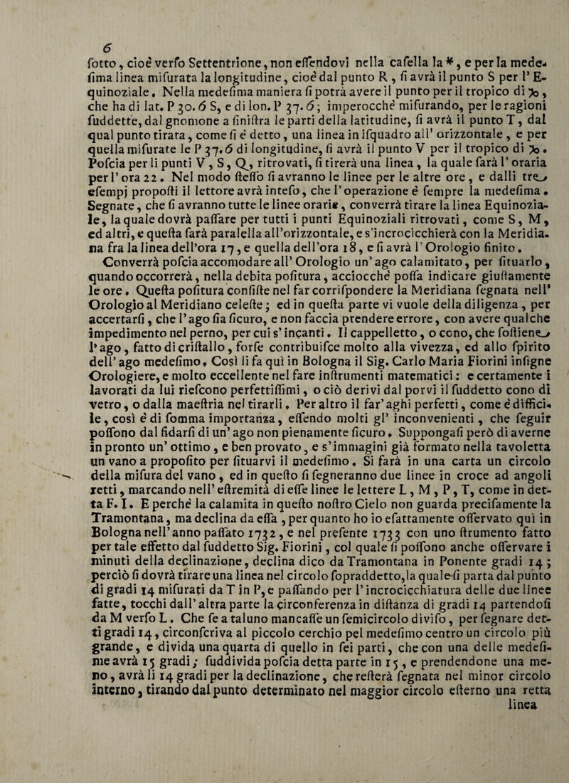 fotte, cioè verfo Settentrione, non effendovi nella cafella la * , e per la mede- lima linea niifurata la longitudine, cioè dal punto R , fi avrà il punto S per l* E- quinoziale. Nella medefima maniera fi potrà avere il punto per il tropico di ^ , che ha di lat. P 30. 6 S, e di lon. P 37.6 ; imperocché mifurando, per le ragioni fuddette, dal gnomone a finiftra le parti della latitudine, fi avrà il punto T, dai qual punto tirata, come fi é detto, una linea in ifquadro ail* orizzontale , e per quella mifurate le P 37.6 di longitudine, fi avrà il punto V per il tropico di • Pofcia per li punti V , S, Q^, ritrovati, fi tirerà una linea , la quale farà l’oraria per 1* ora 22 • Nel modo fteflò fi avranno le linee per le altre ore , e dalli tre_&gt; efempj proporti il lettore avrà intefo, che l’operazione é fempre la medefima . Segnate, che fi avranno tutte le linee orarie, converrà tirare la linea Equinozia¬ le, la quale dovrà partare per tutti i punti Equinoziali ritrovati, come S, M, ed altri, e quefta farà paralella all’orizzontale, e s’incrocicchierà con la Meridia¬ na fra la linea dell’ora 17, e quella dell’ora 18, e fi avrà V Orologio finito. Converrà pofcia accomodare all’Orologio un’ago calamitato, per fituarlo, quando occorrerà, nella debita politura, acciocché porta indicare giurtamente le ore * Quefta politura confirte nel far corrifpondere la Meridiana fegnata nell* Orologio al Meridiano celefte * ed in quefta parte vi vuole della diligenza, per accertarli, che l’agofiaficuro, e non faccia prendere errore, con avere qualche impedimento nel perno, per cui s’incanti* Il cappelletto, o ceno, che fortien^y Pago, fatto di criftallo, forfè ccntribuifce molto alla vivezza, ed allo fpirito dell’ago medefimo* Così li fa qui in Bologna il Sig. Carlo Maria Fiorini infigne Orologiere, e molto eccellente nel fare inanimenti matematici : e certamente i lavorati da lui riefeono perfettifiimi, o ciò derivi dal porvi il fuddetto cono dì vetro, o dalla maeftria nel tirarli* Peraltro il far’ aghi perfetti, cornee diffici¬ le, così é di fomma importanza, elfendo molti gl’ inconvenienti, che feguir polfono dal fidarli di un’ ago non pienamente ficuro * Suppongali però di averne in pronto un’ ottimo , e ben provato, e s’immagini già formato nella tavoletta un vano a propolito per fituarvi il medefimo* Si farà in una carta un circolo della mifura del vano , ed in quefto fi regneranno due linee in croce ad angoli retti, marcando nell’ eftremità di effe linee le lettere L , M , P, T, come in det¬ ta F. I • E perché la calamita in quefto noftro Cielo non guarda precifamente la Tramontana, ma declina da effa , per quanto ho io efattamente ofiervato qui in Bologna nell’anno paflato 1732 , e nel prefente 1733 con uno {frumento fatto per tale effetto dal fuddetto Sig. Fiorini, col quale fi poffòno anche offervare i minuti della declinazione, declina dico da Tramontana in Ponente gradi 14 ; perciò fi dovrà tirare una linea nel circolo fopraddetto,la quale fi parta dal punto di gradi 14 mifurati da T jn P, e paffando per V incrocicchiatura delle due linee fatte, tocchi dall’ altra parte la circonferenza in diftanza di gradi 14 partendoli da M verfo L. Che fe a taluno mancaffe un femicircolo divifo, per legnare det¬ ti gradi 14, circonfcriva al piccolo cerchio pel medefimo centro un circolo più grande, e divida una quarta di quello in fei parti, che con una delle medefi- meavrà 15 gradi; fuddividapofcia detta parte in 15 , e prendendone una me¬ no, avrà li 14 gradi per la declinazione, cherefterà fegnata nel minor circolo interno, tirando dai punto determinato nel maggior circolo efterno una retta linea