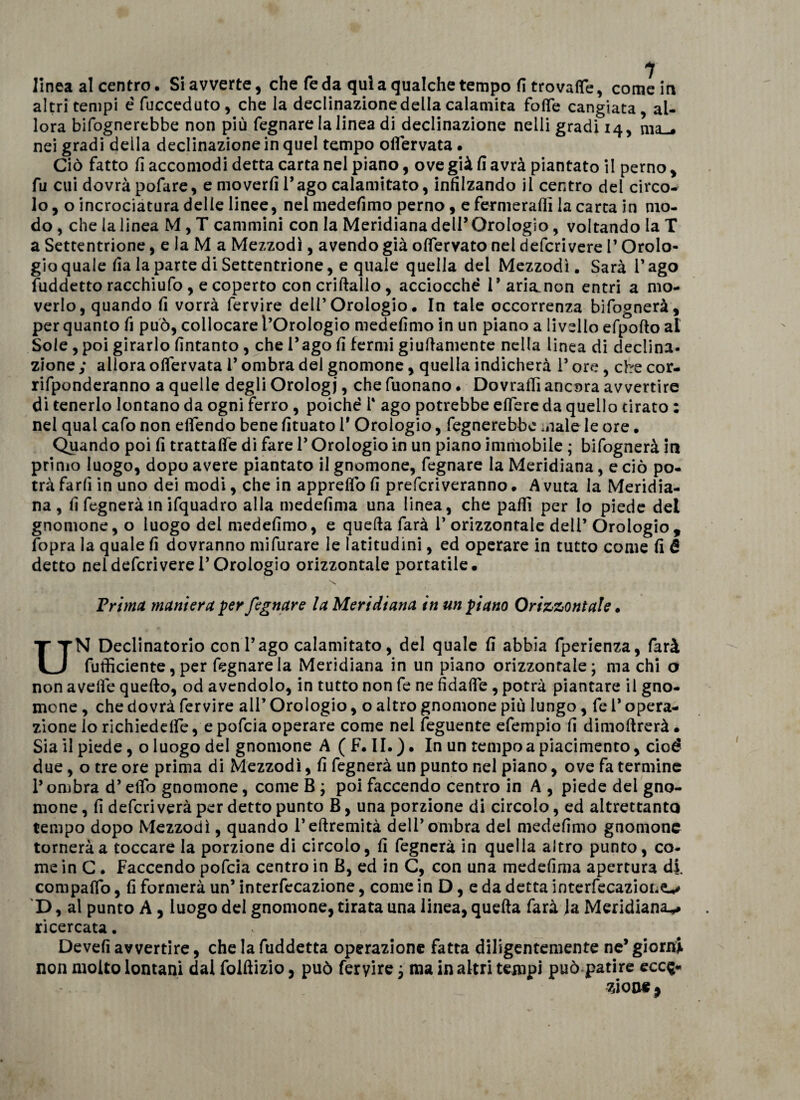 altri tempi é fucceduto, che la declinazione della calamita folle cangiata, al¬ lora Infognerebbe non più fegnare la linea di declinazione nelli gradi 14, ma-, nei gradi della declinazione in quel tempo oflervata. Ciò fatto fi accomodi detta carta nel piano, ove già fi avrà piantato il perno, fu cui dovrà pofare, e moverfi l’ago calamitato, infilzando il centro del circo¬ lo, o incrociatura delle linee, nel medefimo perno, e fermerà® la carta in mo¬ do , che la linea M , T cammini con la Meridiana dell’ Orologio, voltando la T a Settentrione, e la M a Mezzodì, avendo già olfervato nel defcrivere T Orolo¬ gio quale fialapartediSettentrione, e quale quella del Mezzodì. Sarà l’ago fuddetto racchiufo , e coperto con criltallo, acciocché 1’ arianon entri a mo¬ verlo, quando fi vorrà fervire deli’ Orologio. In tale occorrenza bifognerà, per quanto fi può, collocare l’Orologio medefimo in un piano a livello efpoflo al Sole , poi girarlo fintanto , che l’ago fi fermi giufiamente nella linea di declina¬ zione ; allora oflervata l’ombra del gnomone, quella indicherà P ore, che cor- rifponderanno a quelle degli Orologi, che fuonano. Dovraffi ancora avvertire di tenerlo lontano da ogni ferro , poiché T ago potrebbe eflere da quello tirato : nei qual cafo non eflendo bene fituato 1* Orologio, fegnerebbc male le ore. Quando poi fi trattafle di fare 1* Orologio in un piano immobile ; bifognerà in primo luogo, dopo avere piantato il gnomone, fegnare la Meridiana, e ciò po¬ trà farli in uno dei modi, che in appreflo fi prefcriveranno • A vuta la Meridia¬ na , fi fegneràin ifquadro alla medefima una linea, che palli per Io piede del gnomone, o luogo del medefimo, e quella farà 1* orizzontale dell’ Orologio, fopra la quale fi dovranno mifurare le latitudini, ed operare in tutto come fi é detto nel defcrivere l’Orologio orizzontale portatile. \ Vrima maniera per fegnare la Meridiana in un piano Orizzontale • UN Declinatorio con l’ago calamitato, del quale fi abbia fperienza, farà fufficiente, per fegnare la Meridiana in un piano orizzontale; ma chi o non avelie quello, od avendolo, in tutto non fe ne fidafle , potrà piantare il gno¬ mone , che dovrà fervire all’ Orologio, o altro gnomone più lungo, fe 1* opera¬ zione lo richiedefle, epofcia operare come nei feguente efempio fi dimollrerà • Sia il piede, o luogo del gnomone A (F. II.). In un tempo a piacimento, cioè due, o tre ore prima di Mezzodì, fi fegnerà un punto nel piano, ove fa termine l’ombra d’elio gnomone, come B ; poi faccendo centro in A , piede del gno¬ mone , fi defcriverà per detto punto B, una porzione di circolo, ed altrettanto tempo dopo Mezzodì, quando l’ellremità dell’ombra del medefimo gnomone tornerà a toccare la porzione di circolo, fi fegnerà in quella altro punto, co¬ me in C . Faccendo pofeia centro in B, ed in C, con una medefima apertura di. compaflo, fi formerà un’ interfecazione, come in D, e da detta interfecazioLe-^ D, al punto A, luogo del gnomone, tirata una linea, quella farà la Meridiana*, ricercata. Devefi avvertire, che la fuddetta operazione fatta diligentemente ne’ giorni non molto lontani dal folllizio, può fervire ; ma in altri tempi può patire ecce¬ zione 9