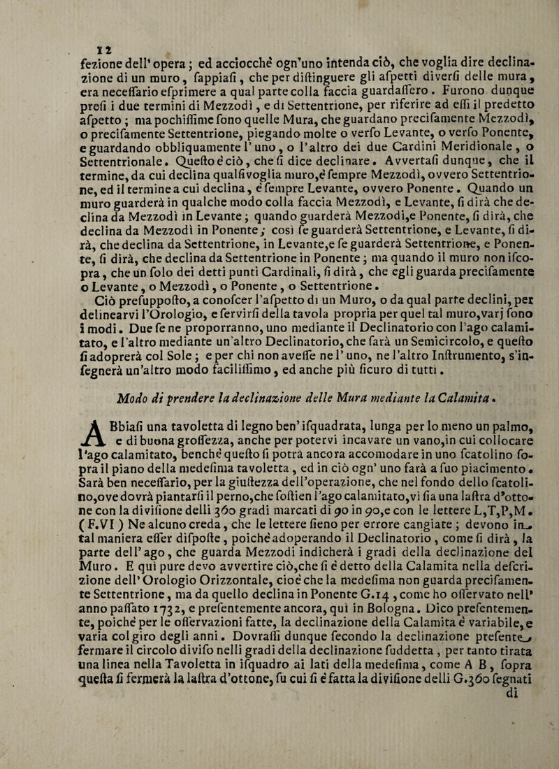 fedone dell’ opera ; ed acciocché ogn’uno intenda ciò, che voglia dire declina¬ zione di un muro, fappiafi , che per diftinguere gli afpetti diverfi delle mura, era neceflario efprimere a qual parte colia faccia guardalfero . Furono dunque prefi i due termini di Mezzodì, e di Settentrione, per riferire ad efiì il predetto afpetto ; ma pochiffimc fono quelle Mura, che guardano precifamente Mezzodì, o precifamente Settentrione, piegando molte o verfo Levante, o verfo Ponente, e guardando obbliquamente 1’ uno, o l’altro dei due Cardini Meridionale, o Settentrionale. Quello é ciò, che fi dice declinare. Avvertali dunque, che il termine, da cui declina qualfivoglia muro,é fempre Mezzodì, ovvero Settentrio¬ ne, ed il termine a cui declina, é fempre Levante, ovvero Ponente. Quando un muro guarderà in qualche modo colla faccia Mezzodì, e Levante, fi dirà che de¬ clina da Mezzodì in Levante ; quando guarderà Mezzodi,e Ponente, fi dirà, che declina da Mezzodì in Ponente ; così fe guarderà Settentrione, e Levante, fi di¬ rà, che declina da Settentrione, in Levante,e fe guarderà Settentrione, e Ponen¬ te, fi dirà, che declina da Settentrione in Ponente ; ma quando il muro non ifco- pra, che un folo dei detti punti Cardinali, fi dirà, che egli guarda precifamente o Levante, o Mezzodì, o Ponente, o Settentrione • Ciò prefuppollo, a conofcer l’afpetto di un Muro, o da qual parte declini, per delinearvi l’Orologio, e fervirfi della tavola propria per quel tal muro,var j fono imodi. Duefene proporranno, uno mediante il Declinatorio con l ago calami- tato, e l’altro mediante un’altro Declinatorio, che farà un Semicircolo, e quello fi adoprerà col Sole ; e per chi non avelie ne V uno, ne l’altro Inftrumento, s’in- fegnerà un’altro modo faciliiìimo, ed anche più ficuro di tutti. Modo di prendere la declinazione delle Mura mediante la Calamita. ABbiafi una tavoletta di legno ben’ ifquadrata, lunga per lo meno un palmo, e di buona groflezza, anche per potervi incavare un vano,in cui collocare l’ago calamitato, benché quello fi potrà ancora accomodare in uno fcatolino fo- pra il piano della medefima tavoletta , ed in ciò cgn’ uno farà a fuo piacimento • Sarà ben neceflario, per la giuilezza dell’operazione, che nel fondo dello fcatoli- lio,ove dovrà piantarli il perno,che folìien l’ago calamitato,vi fia una lalìra d’otto¬ ne con la divifione delli 360 gradi marcati di 90 in 90,e con le lettere L,T,P,M • ( F.VI ) Ne alcuno creda, che le lettere fieno per errore cangiate ; devono irL. tal maniera efler difpolle, poiché adoperando il Declinatorio , come fi dirà, la parte dell’ago, che guarda Mezzodì indicherà i gradi della declinazione del Muro. E qui pure devo avvertire ciò,che fi é detto della Calamita nella defini¬ zione dell’Orologio Orizzontale, cioè che la medefima non guarda precifamen¬ te Settentrione, ma da quello declina in Ponente G.14 , come ho onervato nell* anno paflato 1732, e prefentemente ancora, qui in Bologna. Dico prefentemen- te, poiché per le ofièrvazioni fatte, la declinazione della Calamita é variabile,e varia col giro degli anni. Dovraltì dunque fecondo la declinazione prefento fermare il circolo divifo nelli gradi della declinazione fuddetta , per tanto tirata una linea nella Tavoletta in ifquadro ai lati della medefima, come AB, fopra quella fi fermerà la lalìra d’ottone, fu cui fi é fatta la divifione delli G.360 fegnati di