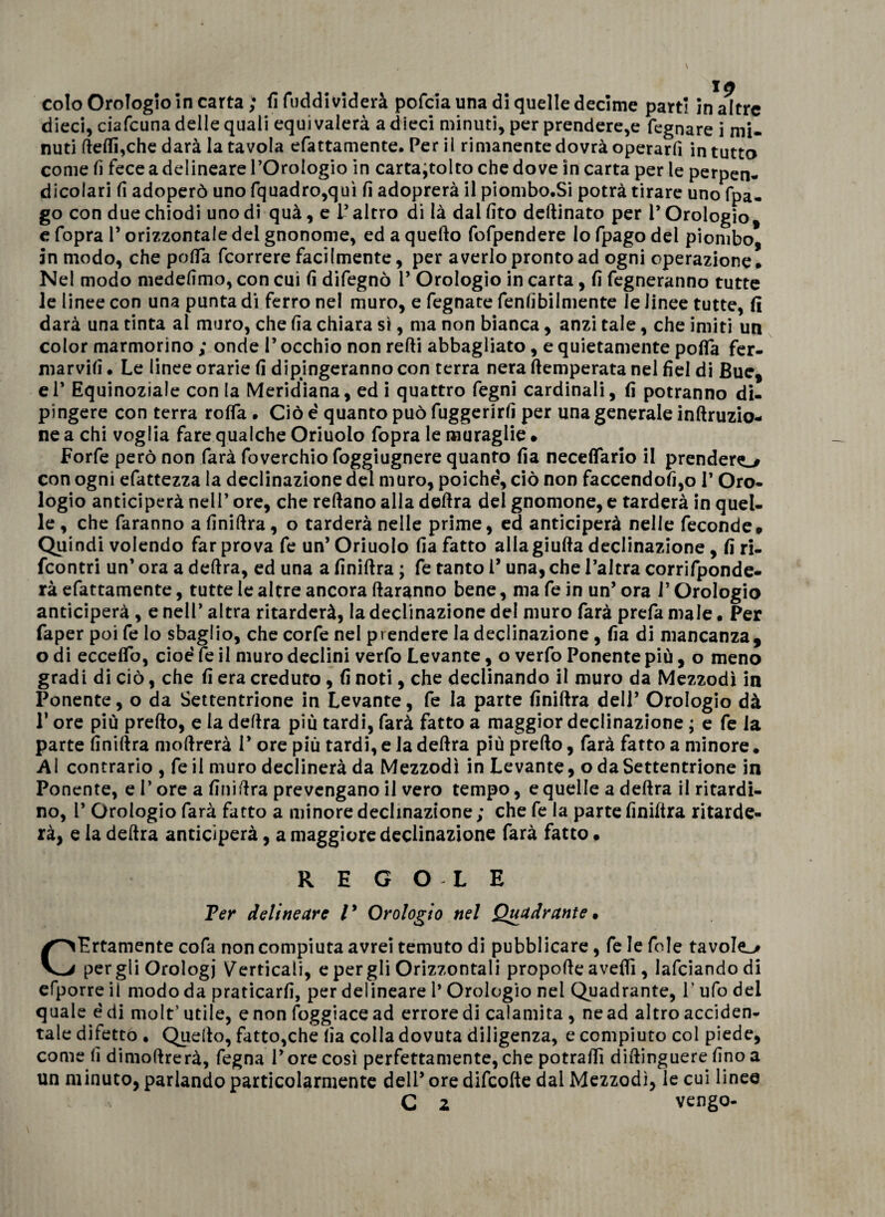 colo Orologio in carta ; fi fuddi viderà pofcia una di quelle decime parti in altre dieci, ciafcuna delle quali equi vaierà a dieci minuti, per prendere^ legnare i mi¬ nuti delfiche darà la tavola elettamente. Per il rimanente dovrà operarfi in tutto come lì fece a delineare l’Orologio in carta^tolto che dove in carta per le perpen¬ dicolari li adoperò uno (quadro,qui lì adoprerà il piombo.Si potrà tirare uno fpa- go con due chiodi uno di quà, e l’altro di là dai (ito dedinato per P Orologio, e fopra l’orizzontale del gnonome, ed a quello fofpendere Io fpago del piombo, in modo, che polla fcorrere facilmente, per averlo pronto ad ogni operazione. Nel modo medelìmo, con cui lì difegnò P Orologio in carta, lì regneranno tutte le linee con una punta di ferro nel muro, e fegnate fenlibilmente le linee tutte, li darà una tinta al muro, che lìa chiara sì, ma non bianca, anzi tale, che imiti un color marmorino ; onde P occhio non redi abbagliato , e quietamente polfa fer- marvilì. Le linee orarie lì dipingeranno con terra nera (temperata nel Ael di Bue, eP Equinoziale con la Meridiana, ed i quattro Pegni cardinali, lì potranno di¬ pingere con terra rolfa . Ciò é quanto può fuggerirlì per una generale inftruzio- ne a chi voglia fare qualche Oriuolo fopra le muraglie • Forfè però non farà foverchio foggiugnere quanto lìa necedario il prenderò con ogni efattezza la declinazione del muro, poiché', ciò non faccendofi,o P Oro¬ logio anticiperà nell’ ore, che redano alla dedra del gnomone, e tarderà in quel¬ le , che faranno afinidra, o tarderà nelle prime, ed anticiperà nelle feconde» Quindi volendo far prova fe un’ Oriuolo lìa fatto alla giuda declinazione , lì ri- fcontri un’ ora a dedra, ed una a Anidra ; fe tanto P una, che l’altra corrifponde- rà efattamente, tutte le altre ancora daranno bene, ma fe in un’ ora l’Orologio anticiperà , e nell’ altra ritarderà, la declinazione del muro farà prefa male. Per faper poi fe Io sbaglio, che corfe nel prendere la declinazione , lìa di mancanza, odi eccedo, cioè fe il muro declini verfo Levante, o verfo Ponente più, o meno gradi di ciò, che lì era creduto, lì noti, che declinando il muro da Mezzodì in Ponente, o da Settentrione in Levante, fe la parte Anidra dell’ Orologio dà P ore più predo, e la dedra più tardi, farà fatto a maggior declinazione ; e fe la parte Anidra modrerà 1* ore più tardi, e la dedra più predo, farà fatto a minore. Al contrario , fe il muro declinerà da Mezzodì in Levante, o da Settentrione in Ponente, e P ore a Anidra prevengano il vero tempo, e quelle a dedra il ritardi¬ no, P Orologio farà fatto a minore declinazione ; che fe la parte Anidra ritarde¬ rà, e la dedra anticiperà, a maggiore declinazione farà fatto • REGOLE Ter delincare /’ Orologio nel Quadrante • CErtamente cofa non compiuta avrei temuto di pubblicare, fe le fole tavole^ per gli Orologi Verticali, e per gli Orizzontali propode avedì, lafciandodi efporre il modo da praticarA, per delineare 1’ Orologio nel Quadrante, P ufo dei quale è di molt’ utile, e non Poggiacead errore di calamita , ne ad altro acciden¬ tale difetto . Quello, fatto,che lìa colla dovuta diligenza, e compiuto col piede, come A dimodrerà, Pegna P ore così perfettamente, che potradì didinguere Ano a un minuto, parlando particolarmente dell’ ore difcode dai Mezzodì, le cui linee C 2 vengo-