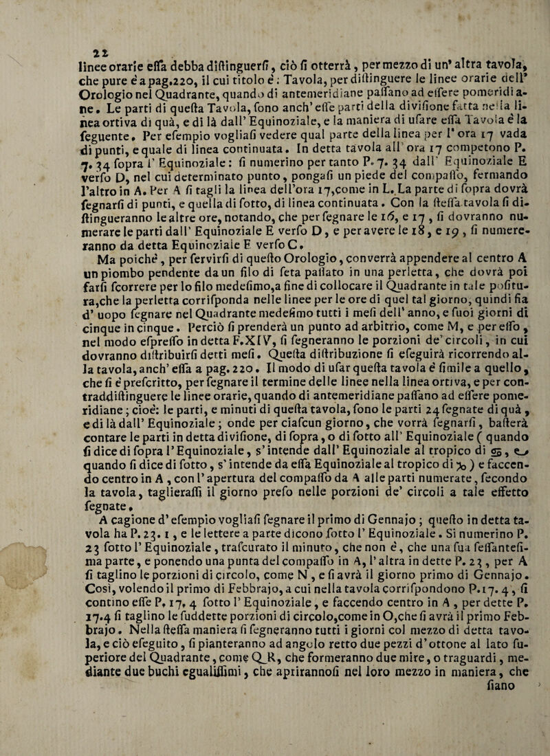 linee orarle efla debba diftinguerfi, ciò fi otterrà, per mezzo di un’altra tavola, che pure éapag.220, il cui titolo é ; Tavola, per diftinguere le linee orarie cielP Orologio nei Quadrante, quando di antemeridiane padano ad elfere pomeridi a- ne • Le parti di quefta Tavola, fono anch’ elle parti della divifione fitta ne.la li¬ nea ortiva di qua, e di là dall’ Equinoziale, e la maniera di ufare ella Tavola é la feguente » Per efempio vogliali vedere qual parte della linea per i* ora 17 vada di punti, e quale di linea continuata. In detta tavola all ora 17 competono P. 7. 34 fopra f Equinoziale : fi numerino per tanto P* 7. 34 dall* Equinoziale E verfo D, nel cui determinato punto, pongafi un piede del compatto, fermando l’altro in A. Per A fi tagli la linea dell’ora 17,come in L..La parte di fopra dovrà fegnarfi di punti, e quella di fotte, di linea continuata . Con la ftelfatavola fi di- ftingueranno le altre ore, notando, che perfegnare le 16, e 17 , fi dovranno nu¬ merare le parti dall’ Equinoziale E verfo D, e peravere le 18, e 19 , fi numere¬ ranno da detta Equinoziale E verfo C* Ma poiché, per fervirfi di quefto Orologio, converrà appendere al centro A impiombo pendente da un filo di feta pattato in una perletta, che dovrà poi farfi feorrere per lo filo medefimo,a fine di collocare il Quadrante in tale politu¬ ra,che la perletta corrifponda nelle linee per le ore di quel tal giorno, quindi fia d’ uopo legnare nel Quadrante medefimo tutti i meli dell' anno, e fuoi giorni di cinque in cinque. Perciò fi prenderà un punto ad arbitrio, come M, e per elfo , nel modo efprelfo indetta F.XI\r, fi fegneranno le porzioni de'circoli, in cui dovranno diftribuirfi detti meli. Quefta diftribuzione fi efeguirà ricorrendo al¬ ia tavola,anch’ efla a pag. 220. Il modo di ufar quefta tavola é limile a quello, cheli épreferitto, perfegnare il termine delle linee nella linea ordva,eper con- traddiftinguere le linee orarie, quando di antemeridiane pattano ad ettere pome¬ ridiane ; cioè: le parti, e minuti di quefta tavola, fono le parti 24fegnate diquà , e di là dall’Equinoziale ; onde per ciafcun giorno, che vorrà legnarli, ballerà contare le parti in detta divifione, di fopra, o di fotto alf Equinoziale ( quando fi dicedi fopra l’Equinoziale, 5’intende dall’Equinoziale al tropico di 05, quando fi dice di fotto, s’intende da dfa Equinoziale al tropico di ?o ) e facccn- do centro in A , con V apertura del compatto da A alle parti numerate, fecondo la tavola, taglierajffì il giorno prefo nelle porzioni de’ circoli a tale effetto fegnate » A cagione d’efempio vogliali fegnare il primo di Gennajo ; quefto in detta ta¬ vola ha P. 23.1, e le lettere a parte dicono fotto V Equinoziale. Si numerino P. 23 fotto V Equinoziale , trafeurato il minuto, che non è, che una fua felfantefi- ma parte, e ponendo una punta del compatto in A, l* altra in dette P. 2 3, per A fi taglino le porzioni di circolo, come N , e fi avrà il giorno primo di Gennajo • Così, volendo il primo di Febbraio, a cui nella tavola corrifpondono P. 17.4, fi contino effe P, 17, 4 fotto P Equinoziale, e faccendo centro in A , per dette P. 17.4 fi taglino le fuddette porzioni di circolo,come in 0,che fi avrà il primo Feb¬ braio * Nella ftelfa maniera fi fegneranno tutti i giorni col mezzo di detta tavo¬ la, e ciò efeguito, lì pianteranno ad angolo retto due pezzi d’ottone al lato fu- periore dei Quadrante, come QJl, che formeranno due mire, o traguardi, me¬ diante due buchi cgualiffimi, che aprirannolì nei loro mezzo in maniera, che fiano