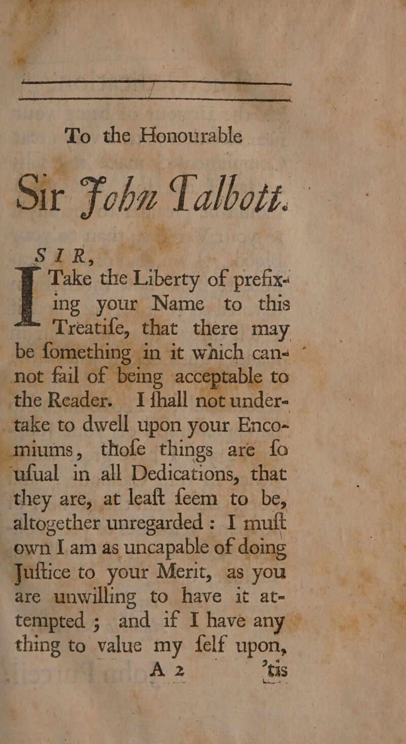 : pi . Pia : ah 4 ae t To the Honourable Sir John Talbots. MOT in” Ws ik Take the Liberty fs. prefix. # ing your Name to this Treatife, that there may be fomethin ; in i not fail of being accepta ‘the Reader. I thall not under- _take to dwell upon your Enco- saniums , thofe things are fo ufual in all Dedications, that they are, at leaft feem to be, altogether unregarded : I mutt -ewn rT am as uncapable of doing Jultice to your Merit, as you are unwilling to have it at- thing to value my elf upon, A 2 ‘tis