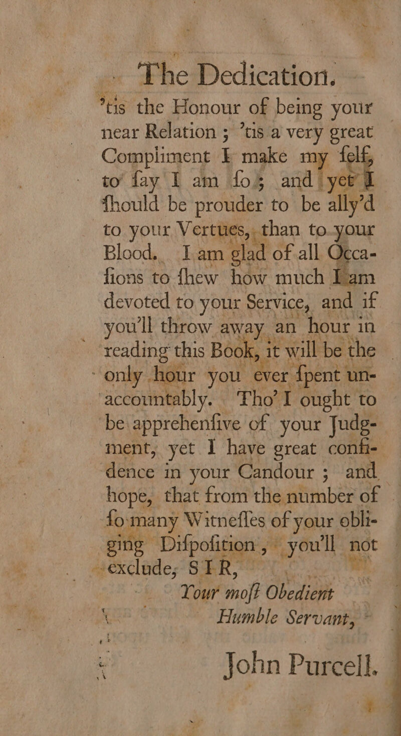 » The Dedication. *tis the Honour of being your near Relation ; ts a very great Compliment E make my telf to fay I am fo§ and) “yet J fhould be prouder to be ally’d to your Vertues, than to ur Blood. Iam glad of all Occa- fions to thew how much Iz devoted to your Service, and if youll throw away an hour 3 in I it will be the | y hou rer {pent 1 un- bd Tho’ I ought to ‘be apprehenfive of your Judg- ment, yet I have great confi- deAoc in your Candour ; and hope, that from the number of - fo ypeoy Witnefles of your obli- ging” pees &gt; youll not exclude; SF ee Your moft Obedient Joa Humble Servant, ~ John Purcell. ta a