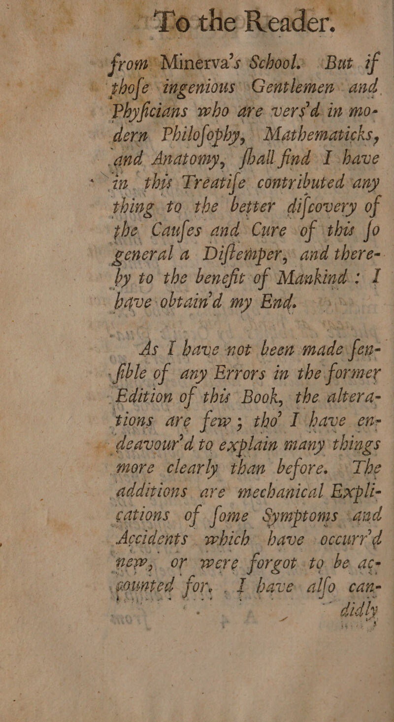 Grealighen 5 School. » «But a \ thofe ingenious ‘Gentlemen and Phyficians who are vers. in mo- dern Philofophy, Mathematicks, se Anatomy, shall find I have a. this Treatife contributed any aN si to the better difcovery of the. Caufes and Cure of this fo ‘general a Diftemper; and there- by to the benefit of Mankind: ‘s bave obtain'd my sit 3 Ag I have not Boe male fen= fible of any Errors in the former _ Edition of this Book, the. altera- ‘tions are few; tho T have. en- 5 deavou’ d to explain m many things more clearly than before. The additions are mechanical Expli- cations of fome Symptoms sand Accidents ae have »occurr e ‘ownted fe T have alo. cane | diy