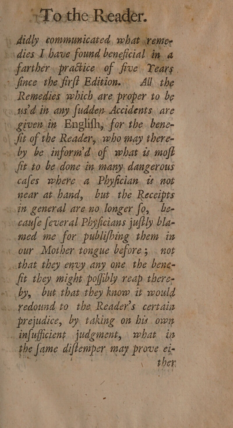 ee Maree CO aba eee _ STosthe Reeadé er. farther prattice of five Tears. Remedies which are proper to be cafes where a Phyfician. w not near at hand, but. the Receipts caufe feveral Phyfcians juftly bla- fit they might poffibly reap there. the Jame diftemper may prove ei- \ ber