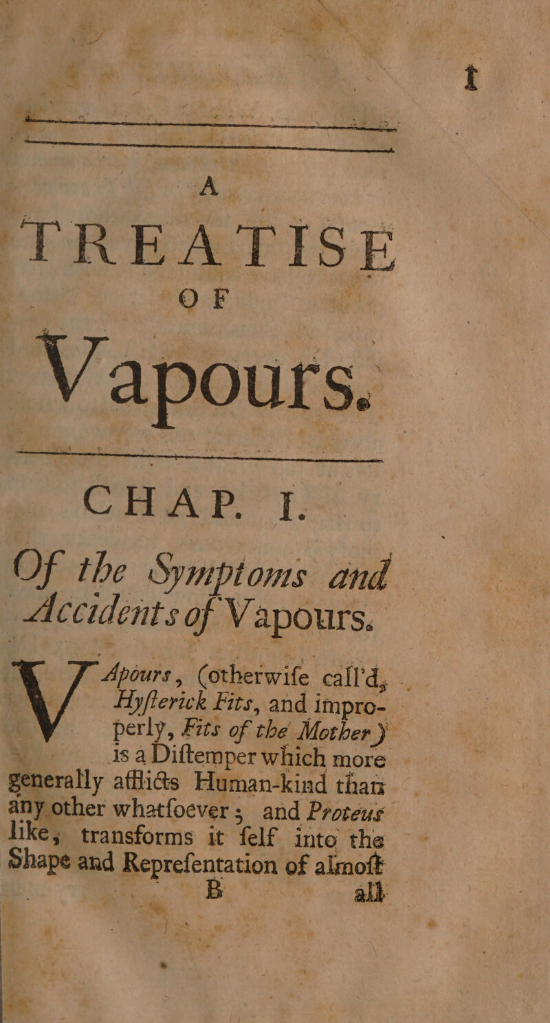 TREATISE OF Vapours. CAPT: Of the Symptoms and Accidents of Vapours. Apiurs, (otherwife call'd, “y Ayfterick Fits, and impro- VY ~=~soperiy, Fits of the Mother y ae is a Diftemper which more generally afflicts Human-kind than any other whatfoever; and Proteus like; transforms it felf into the Shape and Reprefentation of almoft | ie oe | all Pane $f es