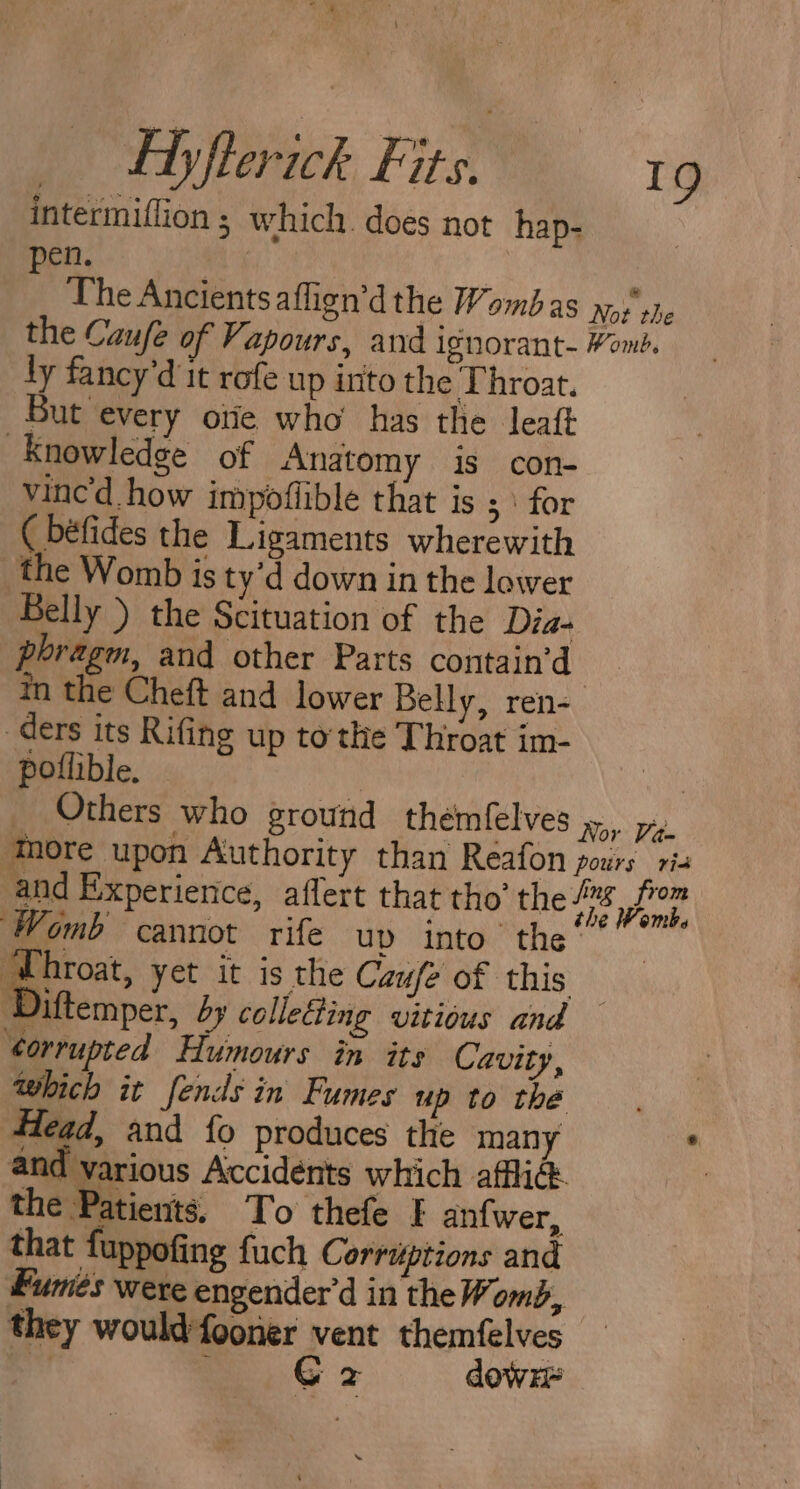 intermiflion ; which. does not hap- pen. | | The Ancients athen’dthe Wombas nos’ she the Caufe of Vapours, and ignorant- Wont. ly fancy’d it rofe up into the Throat. But every one who has the leaft “Knowledge of Anatomy is con- vincd how impoflible that is ; \ for ( béfides the Ligaments wherewith the Womb is ty’d down in the lower Belly ) the Scituation of the Dia- phragm, and other Parts contain’d in the Cheft and lower Belly, ren- ders its Rifing up tothe Throat im- poflible. 3 ore Others who ground themfelves Ror Vite More upon Authority than Reafon pours ri and Experience, aflert that tho’ the I FP Sa Womb cannot rife up into’ the’ | mero yet it is the Caufe of this Diftemper, by collecting vitious and ¢orrupted Humours in its Cavity, which it fends in Fumes up to the 4lead, and fo produces the many and various Accidents which afflict. the Patients. To thefe I an{wer, that fuppofing fuch Corruiptions and fumes were engender’d in the Womb, they would fooner vent themfelves ‘ G 2 dowr -