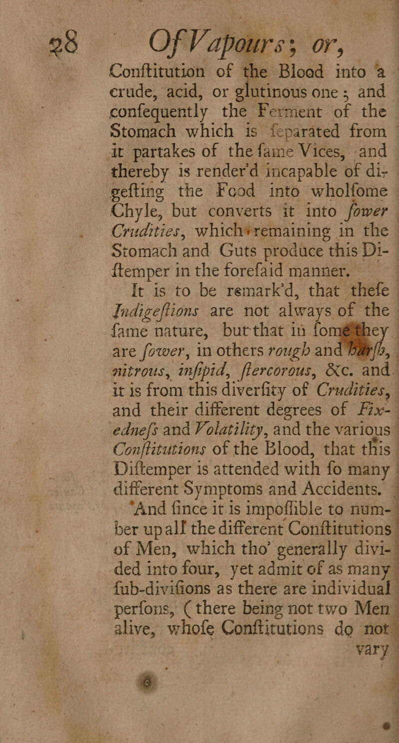 Conftitution of the Blood into a erude, acid, or glutinous one; and confequently the Ferment of the Stomach which is feparated from — it partakes of the fame Vices, and thereby is render'd incapable ‘of die gefting the Food into wholfome Chyle, but converts it into fower : Crudities, whichvremaining in the | Stomach and Guts produce this Di- ftemper in the forefaid manner. It is to be remark’d, that thefe : Indigeftions are not always of the | fame nature, butthat in for ey are fower, in others rough an ie nitrous, inf ipid, flercorous, &amp;e. and. it is from this diverfity of Crudities, and their different degrees of Fix-— Conftitutions of the Blood, that this Diftemper is attended with fo many : different Symptoms and Accidents. _ “And fince it 1s impoflible to num- ber upall the different Conftitutions of Men, which tho’ generally divi- ded into four, yet admit of as many fub-divifions as there are individual perfons, ( there being not two Men alive, whofe Conttitutions do not vary on i 6  ol ;