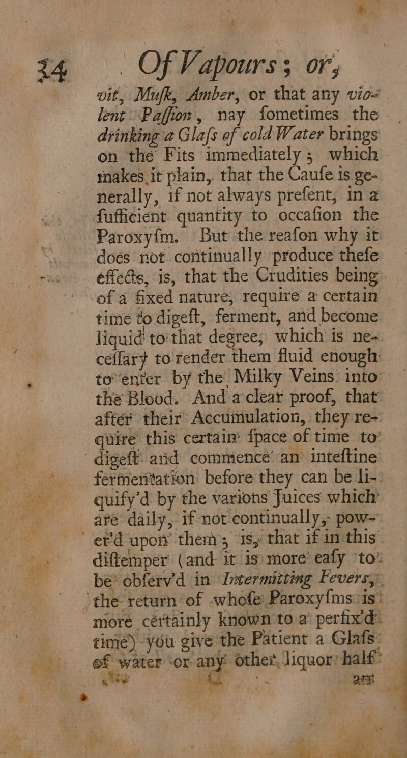 vit, Mufk, Amber, or that any vio- drinking a Glafs of cold Water brings on the Fits immediately ; which makes it plain, that the caufe is ge- nerally, if not always prefent, in a Paroxyfm. But the reafon why it doés not continually produce thefe of a fixed nature, require a certain time to digeft, ferment, and become liquid to:that degree, which is ne- ceflar} to render them fluid enough toenter by the’ Milky Veins. into the Blood. And aclear proof, that after their Accumulation, they re- quire’ this certain’ {pace of time to’ fermenitation before they can be li-: are daily, if not continually, pow- diftemper (and it is) more eafy to” more cértainly known to a’ perfixd: time) “you give the Patient a Glafs: ef water ‘or any Other, liquor: half: gow | ye amy