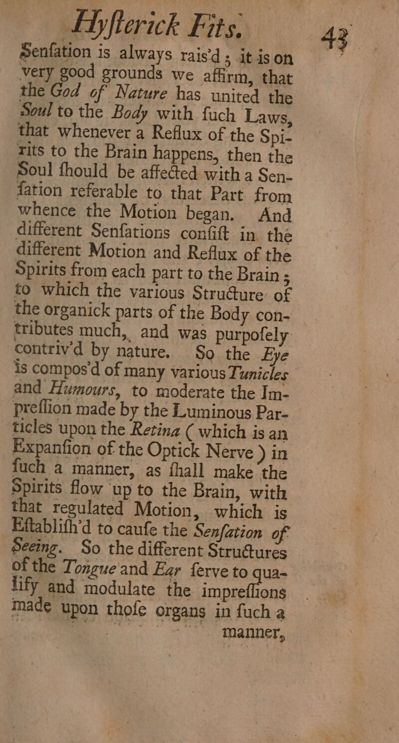 very good grounds we affirm, that the God of Nature has united the Soul to the Body with fuch Laws, that whenever a Reflux of the Spi- tits to the Brain happens, then the Soul fhould be affected with a Sen- fation referable to that Part from whence the Motion began. And different Senfations confift in the different Motion and Reflux of the Spirits from each part to the Brain ‘ to which the various Strudure’ of the organick parts of the Body con- tributes much, and was purpofely contriv’d by nature. $0 the Eye is compos’d of many various Tunicles and Humours, to moderate the Im- preflion made by the Luminous Par- ticles upon the Retina ( which is an Expanfion of the Optick Nerve ) in fuch a manner, as fhall make ‘the Spirits flow up to the Brain, with that regulated Motion, which is Eftablith’d to caufe the Senfation of. Seeing. So the different Strudtures of the Tongue'and Ezr ferve to qua- fify and modulate the impreflions made upon thofe organs in fuch a | a Oke nar