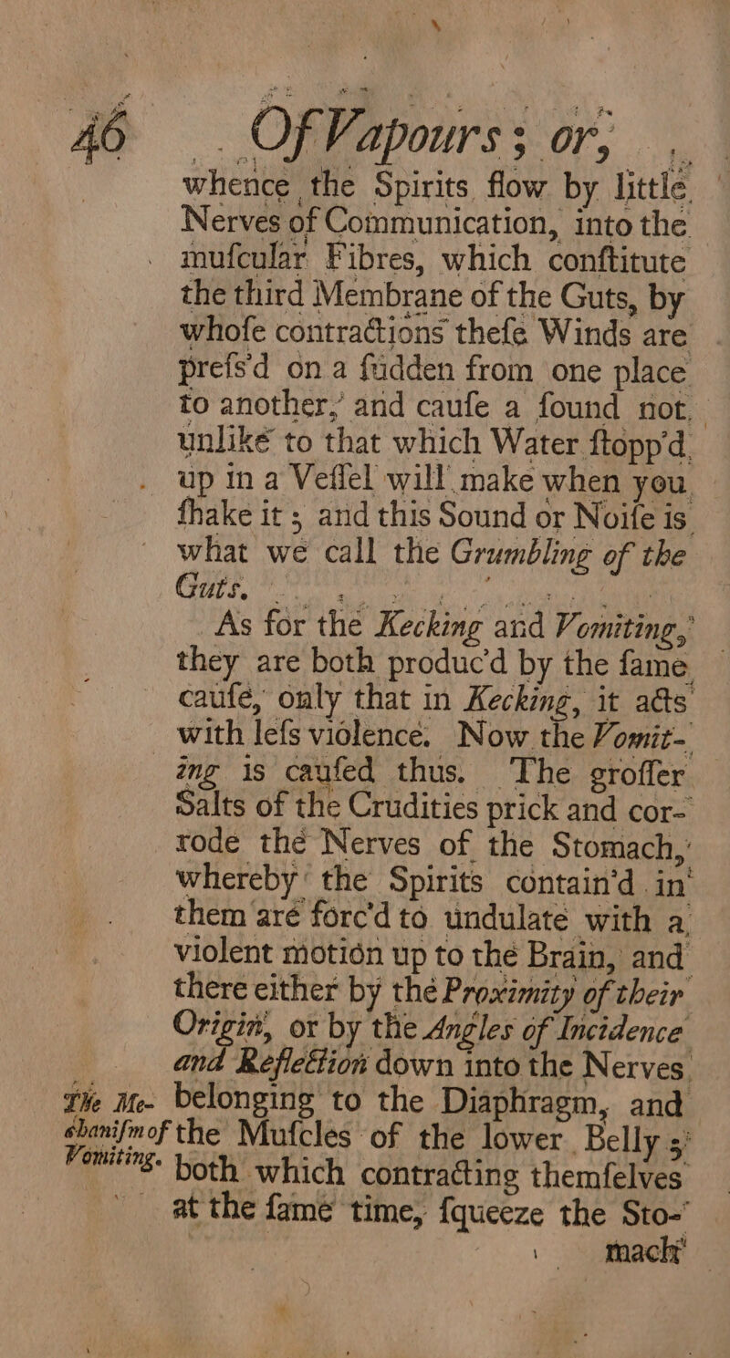 ao =. Of Fapourss or; | whence the Spirits flow by little — Nerves of Communication, into the _ mufcular Fibres, which conftitute the third Membrane of the Guts, by whofe contractions thefe Winds are prefs'd ona fudden from one place to another,’ and caufe a found not, unlik€é to that which Water ftopp'd up in a Veflel will make when you. fhake it ; and this Sound or Noife is. what we call the Grumbling of the COPS Ts wlohe het 4: ane a As for the Kecking and Vomiting, they are both produc’d by the fame — caufe, only that in Kecking, it ads’ with lefs violence. Now the Vomit- ing is caufed thus. The srofler Salts of the Crudities prick and cor- rode the Nerves of the Stomach,’ whereby’ the Spirits contain’d in‘ them aré forc’d to undulate with a violent motion up to the Brain, and there either by thé Proximity of their Origin, or by the Angles of Incidence and Reflection down into the Nerves. Tie Me- belonging to the Diaphragm, and chanifmof the Mufcles of the lower. Belly 5’ taping. both which contracting themfelves at the fame time, {queeze the Sto- | | faach* — *