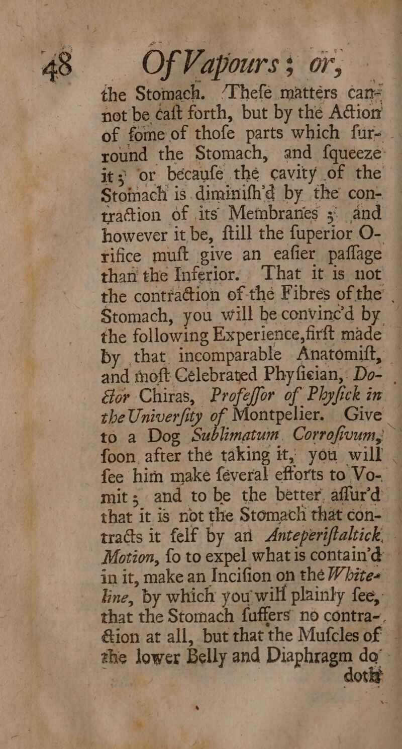 43. OF Va ‘apourss or, the Stomach. /Thefé mattérs cané not be éaft forth, but by the Action of fome of thofe parts which fur- - round the Stomach, and fqueeze it; or becaufe the cavity of the Stomach is diminifh’d by the con- traction of its Membranes ;° and however it be, fill the fuperior O- tifice muft give an eafier paflage than the Inferior. ‘That it is not the contration of-thé Fibres of the’ . Stomach, you will be convinced by ~ the following Experience, firft made by that, incomparable Anatomitt, and moft Celebrated Phyfician, Do- | étor Chiras, Profeffor of Phyfick in the Univer/it ity of Montpelier. Give _ ; to a Dog Sublimatum. Corrofruum, foon. after the taking it, you will - fee hin make féveral efforts to Vo-. mit; and to be the better. affur'd that it is not the Stomach that con- tracts it felf by an Anceperiftaltick, Motion, fo to expel what is contain’d in it, make an Incifion on the Whites line, by which you will plainly fee, that the Stomach fuffers no contra-. &amp;ion at all, but that the Mufcles of — ae lower Belly and se dg