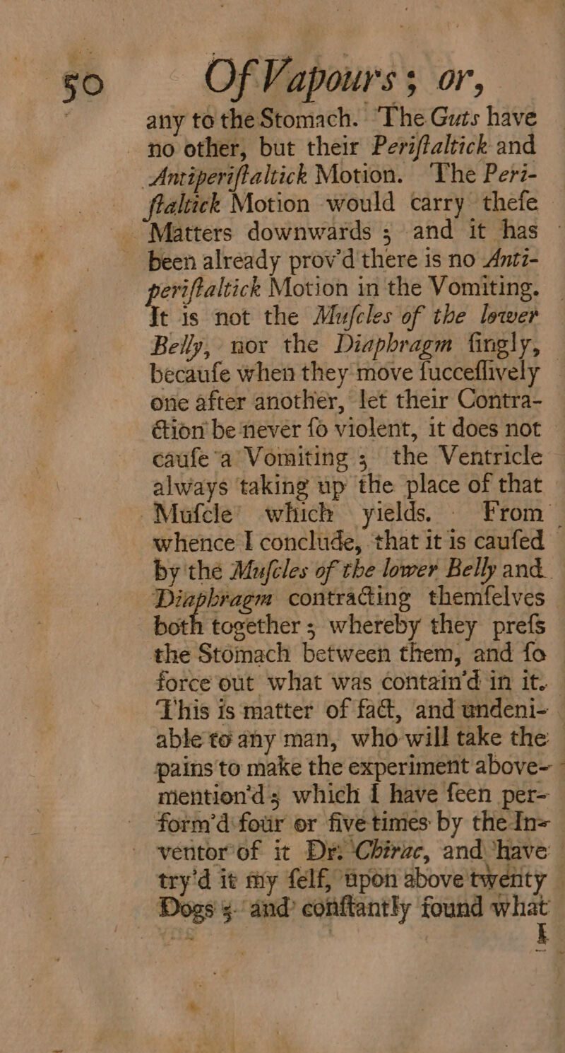 any to the Stomach. ‘The Guts have no other, but their Periftaltick and Anriperifialtick Motion. ‘The Peri- flaltick Motion would carry thefe been already prov'd there is no Antz- Misi Motion in the Vomiting. _ t is not the Mufcles of the lower Belly, nor the Diaphragm fingly, becaufe when they move fucceflively _ one after another, let their Contra- éion be never f6 violent, it does not caufe’a Vomiting ; the Ventricle always taking up the place of that — whence I conclude, ‘that it is caufed — by the Mufcles of the lower Belly and. Diaphragm contracting themfelves both together ; whereby they prefs the Stomach between them, and fo force out what was contain’d in it. This is matter of fact, and undeni- able to any man, who-will take the — pains to make the experiment above-~  mention'’d; which 1 have feen per- try'd it my felf, upon above twenty © Dogs’. and’ conftantly found what ae : k —