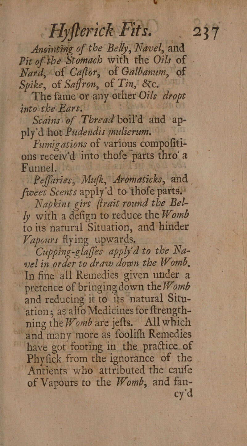 Anointing of the Belly, Navel, and Nard, of Caftor, of Galbanum,’ of Spike, of Saffron, of Tin, &c. ~The fame'or any other Oils dropt bostPevtarst: | AER Dee. 5 — Scains of Thread boil’d and ‘ap- ply'd hor Pudendis ynulierum, -Fumigations of various compofiti- ons receiv’d into thofe parts thro’ a Funnel.» : Napkins girt {trait round the Bel- ly with a defign to reduce the Womb Vapours flying upwards. | | - Cupping-glaffes apply'd to the Na- vel in order to draw down the Womb, “In fine all Remedies given under a ~ pretenice of bringing down the Womb _and reducing it to its natural Situ- ation; as alfo Medicines for ftrength- ning the Womb are jefts. All which “and many more as foolifh Remedies have got footing in the practice.of jents who attributed the caufe of Vapours to the Womb, and fan- | cy d